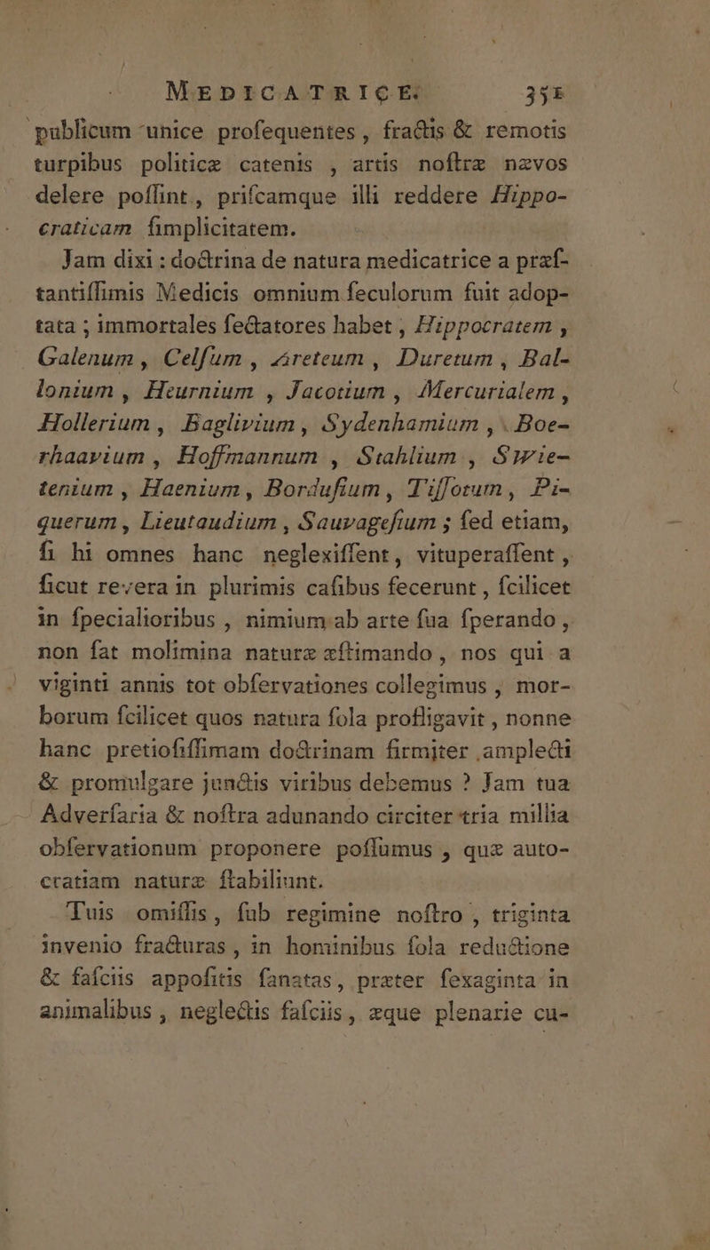 publicum unice profequentes, fra&amp;tis &amp; remotis turpibus politice catenis , artis noflrz nzvos delere poflint, prifcamque illi reddere Hzppo- craticam Íimplicitatem. Jam dixi : dodrina de natura medicatrice a praf- tantiffimis Medicis omnium feculorum fuit adop- tata ; immortales fe&amp;atores habet , Hippocratem , Galenum , Celfum , zireteum , Duretum , Bal- lonium , Heurnium , Jacotium , Mercurialem , Hollerium ,| Baglivium , Sydenhamium , . Boe- rhaavium , Hoffmannum , Stahlium , Syie- tenium , Haenium, Bordufium, T'iffotun, Pi- querum , Lieutaudium , Sauvagefium ; fed etiam, ficut revera in plurimis cafibus fecerunt , fcilicet in fpecialioribus , nimium ab arte fua. fperando, non fat molimina nature xftimando , nos qui a viginti annis tot obfervationes collegimus , mor- borum fcilicet quos natura fola profligavit , nonne hanc pretiofiffimam do&amp;rinam firmiter ampledi &amp; promulgare jun&amp;lis viribus debemus ? Jam tua Adveríaria &amp; noftra adunando circiter tria millia obfervationum proponere poífümus , qux auto- cratiam naturz. ftabiliunt. Tuis omiffis, fub regimine noflro , triginta invenio fra&amp;duras, in hominibus fola redu&amp;ione &amp; faícus appofitis fanatas, prater fexaginta in animalibus , neglectis fafciis, eque plenarie cu-
