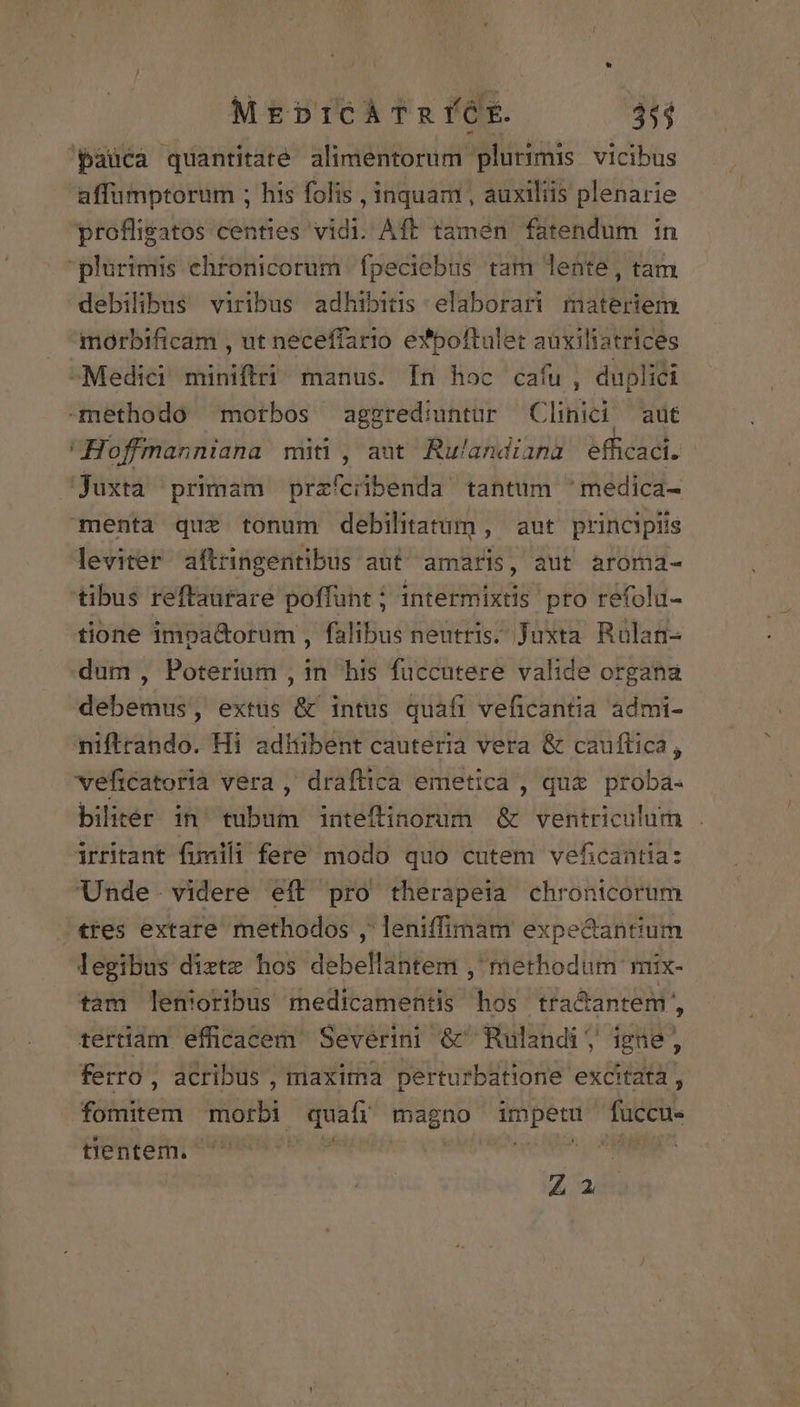 pauca quantitate. alimentorum plurimis vicibus affumptorum ; his folis , inquam , auxiliis plenarie proflisatos centies vidi. Aft tamen fatendum in plurimis ehronicorum. fpeciebus tam lente, tam debilibus viribus adhibitis elaborari materiem morbificam , ut neceffario e*poftulet auxiliatrices Medici miniftri manus. In hoc caíu, duplici methodo motbos aggrediuntur Clinici aut Hofmanniana miti , aut Rulandiana efficaci. | juxta primam prafciibenda tantüm 'medica- menta quz tonum debilitatrum , aut principiis leviter aftringentibus aut amaris, aut aroma- tibus reftaurare poffunt ; intermixtis pro refolu- tione impa&amp;orum , falibus neutris. Juxta Rülan- dum , Poterium , in his fuccutere valide organa debemus, extüs &amp; intus quafi veficantia admi- niftrando. Hi adhibent cauteria vera &amp; cauflica, veficatorià vera ,' draflica emetica , que proba- bilitér in' tubum inteftinorum &amp; ventriculum irritant fimili fere modo quo cutem veficantia: Unde. videre eft pro therapeia chronicorum tres extare methodos , leniffimam expedantium legibus diztz hos debellantem ,' methodum mix- tam lenioribus medicamentis hos tra&amp;antem, tertiam efficacem Severini &amp;Rulandi , igne, ferro , acribus , maxima perturbatione excitata, fomitem morbi quaífí magno impetu fuccu. tientem. BERE Hec E Zu