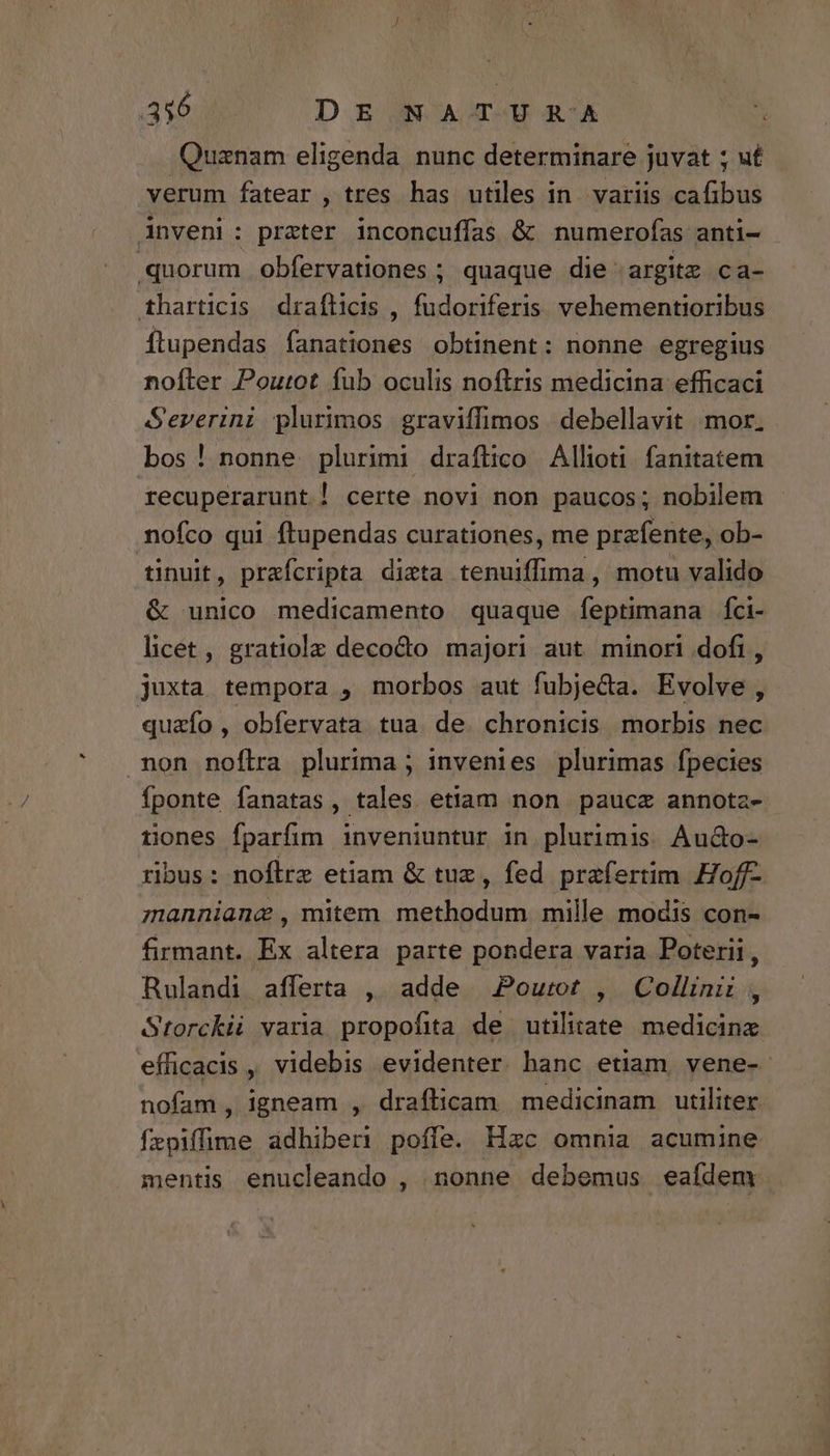 Quznam eligenda nunc determinare juvat ; ut verum fatear , tres has utiles in variis cafibus inveni: prater inconcuffas & numerofas anti- quorum obfervationes ; quaque die 'argitz ca- tharticis drafticis , fudoriferis vehementioribus Íftupendas fanationes obtinent: nonne egregius noíler Poutot íub oculis noftris medicina efficaci Severini plurimos graviffimos debellavit mor. bos! nonne plurimi draflico Allioti. fanitatem recuperarunt | certe novi non paucos; nobilem nofco qui ftupendas curationes, me prafente, ob- tinuit, prafcripta dizta tenuiffima, motu valido & unico medicamento quaque feptimana fci- licet , gratiolz decodo majori aut minori dofi, juxta tempora , morbos aut fubje&a. Evolve , quafo , obfervata tua de. chronicis morbis nec non noflra plurima ; invenies plurimas fpecies Íponte fanatas, tales etiam non paucz annotz- tiones fparfim inveniuntur in plurimis. Au&o- ribus: noflre etiam & tuz, fed prafertim Hoff- manniange , mitem methodum mille modis con- firmant. Ex altera parte pondera varia Poterii, Rulandi afferta ,. adde Pourot , Collini , Storckii varia propofita de utilitate medicinz efficacis , videbis evidenter banc etiam, vene- nofam, igneam , draflicam medicinam utiliter fepiffime adhiberi poffe. Hzc omnia acumine mentis enucleando , nonne debemus eafdem