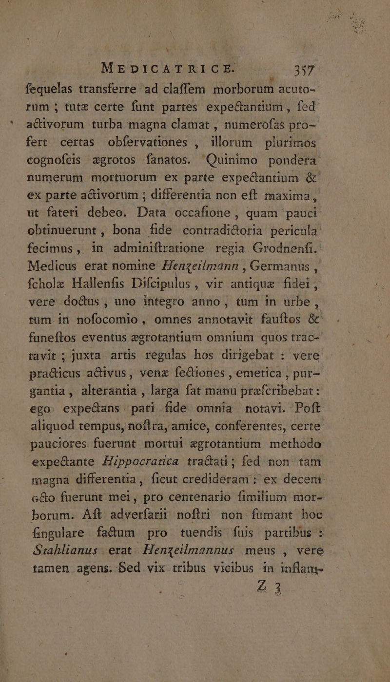 fequelas transferre ad claffem morborum acuto-- rum ; tutz certe funt partes expe&amp;antium , fed actiivorum turba magna clamat , numerofas pro- fert certas obfervationes , illorum plurimos cognofcis zgrotos fanatos. Quinimo pondera numerum mortuorum ex parte expedantium &amp; ex parte acdtivoruüm ; differentia non eft maxima, ut fateri debeo. Data occafione , quam pauci: obtinuerunt , bona fide contradi&amp;oria pericula: fecimus , in adminiflratione regia Grodnenfi. Medicus erat nomine Henzeilmann , Germanus , fchole Hallenfis Difcipulus , vir antique fidei, vere do&amp;us , uno integro anno, tum in urbe, tum in nofocomio, omnes annotavit fauftos &amp;' funeftos eventus egrotantium omnium quos trac- tavit ; juxta artis regulas hos dirigebat : vere pra&amp;icus aCtivus, venz feCtiones , emetica , pur- gantia, alterantia , larga fat manu prafcribebat: ego. expedans pari fide omnia notavi. Poft aliquod tempus, noflra, amice, conferentes, certe pauciores fuerunt mortui egrotantium methodo expedante Zppocratica tractati; fed non. tam magna differentia, ficut credideram : ex decem. c&amp;o fuerunt mei, pro centenario fimilium mor- borum. Aft adveríarüi noflri non fumant hoc fingulare fa&amp;um pro tuendis fuis partibus : Stahlianus erat Hengeilmannus meus , vere tamen agens. Sed vix tribus vicibus in inflam- 43