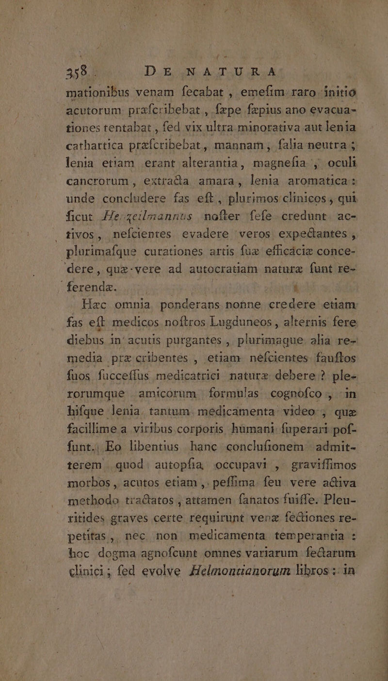 359. DE,NA,TUR.A mationibus. venam fecabat , emefim. raro dnitio acutorum prafcribebat , fepe fzpius ano evacua-- tiones tentabat , fed icipi piger aut lenia cathartica prafcribebat, mannam , falia neutra ; lenia etiam erant alterantia, magnefia , oculi cancrorum, extrada amara, lenia aromatica: unde concludere fas eft, plurimos clinicos , qui ficut He; qeilmannus nofter fefe credunt. ac- tivos, nefcientes evadere veros expedcantes , plurimafque curationes artis fuz efficácie conce- 'dere, que-vere ad autocratiam natur funt re- ferenda. TEE M M E ME Hac omnia ponderans nonne credere etiam. fas eft medicos noftros Lugduneos , alternis fere diebus in'acutis purgantes , plurimaque. alia re- media prz cribentes , etiam neéfcientes. fauftos fuos fücceffus medicatrici naturz debere ? ple- rorumque amicorum formulas cognofco , in hifque lenia. tantum. medicamenta: video: ;, qux facillime a. viribus corporis. humani: RR pof- funt. Eo libentius hanc conclufionem | admit- terem | quod. autopfia occupavi ,. graviffimos morbos , acutos etiam ,. pefhima. feu. vere activa methodo tractatos , attamen fanatos fuiffe. Pleu- ritides graves certe requirunt venz fediones re- petitas, nec non medicamenta temperantia : hoc dogma agnofcunt omnes variarum. fe&amp;arum clinici; fed evolve Helmoatianorum libros ;: in.