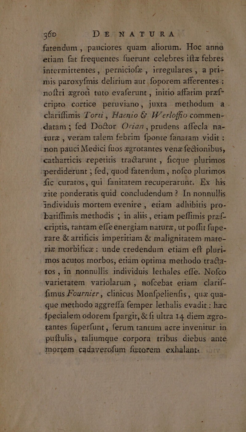 fatendum , pauciores quam aliorum. Hoc anne etiam fat frequentes fuerunt celebres iftz febres intermittentes, perniciofe , irregulares , a pri- mis paroxyfmis delirium aut foporem afferentes :- noftri agroti tuto evaferunt , initio affatim praf- cripto cortice peruviano, juxta methodum a. clariffimis Tore, Haenio & Werloffio commen- datam ; fed Do&or ÓOrian, prudens affecla na- ture , veram talem febrim fponte fanatam vidit : non pauci Medici fuos xgrotantes vena fectionibus, catharticis repetitis tra&arunt , ficque plurimos perdiderunt ; fed, quod fatendum , nofco plurimos fic curatos, qui fanitatem recuperarunt. Ex his rite ponderatis quid concludendum ? In nonnullis individuis mortem evenire , etiam adhibitis pro-- batiffimis methodis ; in aliis , etiam peffimis praf- criptis, tantam effe energiam naturz, ut poffit fupe- rare & artificis imperitiam & malignitatem mate- rie morbifice : unde credendum etiam eft plori- mos acutos morbos, etiam optima methodo traca- «10s, in nonnullis individuis lethales effe. Nofco varietatem variolarum , nmofcebat etiam clarif- fimus Fournier, clinicas Monfpelienfis, quz qua- que methodo aggreffa femper lethalis evadit : hac Ípecialem odorem fpargit, & fi ultra 14 diem zgro- tantes fuperfunt, ferum tantum acre invenitur in puftulis, taliumque corpora tribus diebus ante mortem cadaverofum fuetorem exhalant.