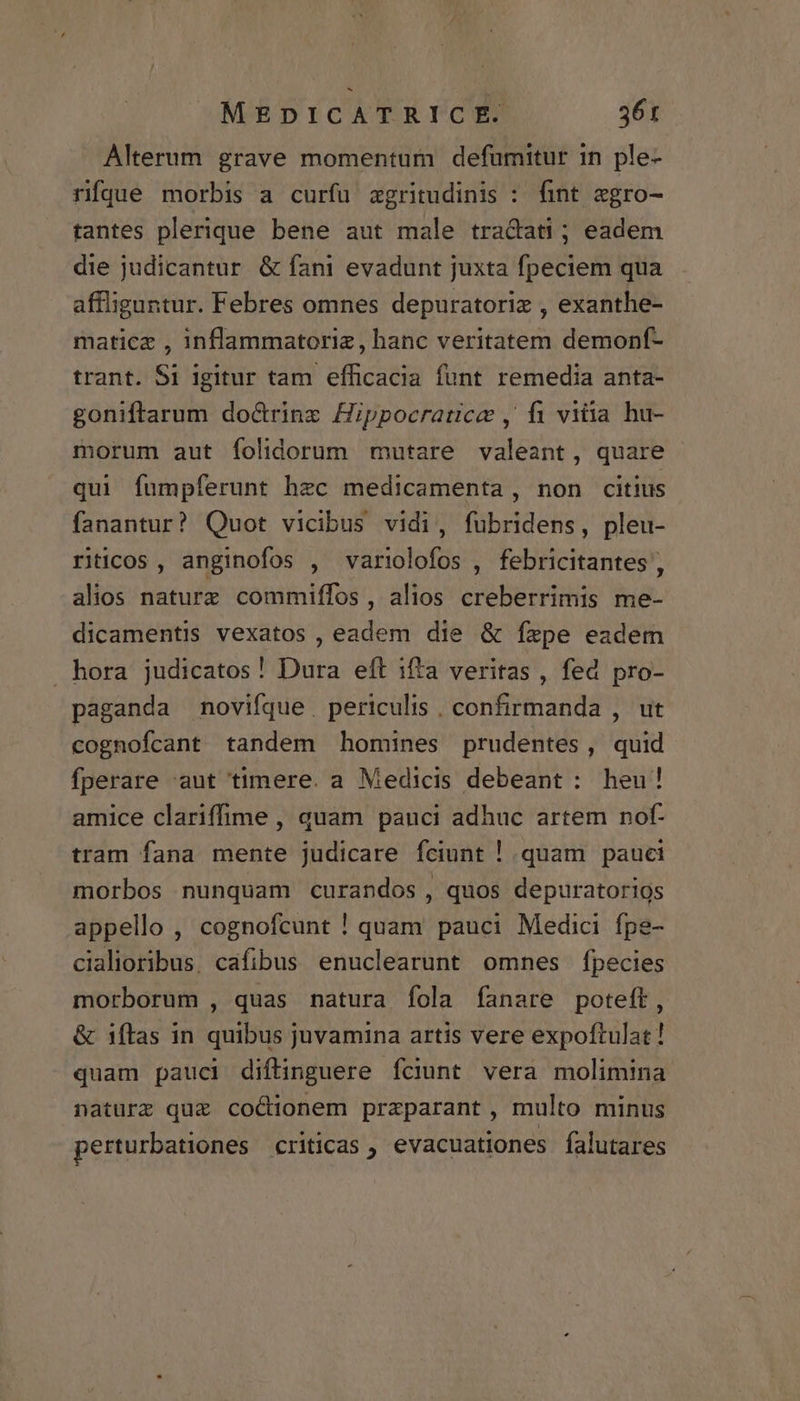 Alterum grave momentum defüumitur in ple- rifque morbis a curfu zgritudinis : fint egro- tantes plerique bene aut male tradati ; eadem die judicantur &amp; fani evadunt juxta fpeciem qua affliguntur. Febres omnes depuratoriz , exanthe- maticz , inflammatoriz, hanc veritatem demonf- trant. Si igitur tam efficacia funt remedia anta- goniftarum doctrinz Hippocratice , fi vitia hu- morum aut folidorum mutare valeant, quare qui fumpferunt hzc medicamenta, non citius fanantur? Quot vicibus vidi, fubridens, pleu- riticos, anginofos , variolofos , febricitantes , alios naturz commiffos, alios creberrimis me- dicamentis vexatos , eadem die &amp; fxpe eadem hora judicatos! Dura eft ifta veritas , fed pro- paganda novifque. periculis . confirmanda , ut cognofcant tandem homines prudentes, quid fperare aut timere. a Medicis debeant : heu! amice clariffime , quam pauci adhuc artem nof- tram fana mente judicare fciunt ! quam pauci morbos nunquam curandos , quos depuratorios appello , cognofcunt ! quam pauci Medici. fpe- cialioribus. cafibus enuclearunt omnes fpecies morborum , quas natura fola fanare poteft, &amp; ifítas in quibus juvamina artis vere expoftulat ! quam pauci diftinguere íciunt vera molimina naturz quz cocionem praparant , multo minus perturbationes criticas , evacuationes falutares