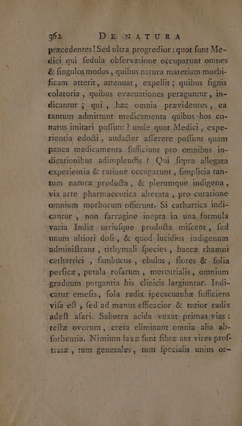 abi DE.NATURA przcedentes! Sed ultra progredior : quot funt Me- /dici qui fedula obfervatione occuparunt omnes &amp; fingulos modos , quibus natura materiam morbi- : ficam atterit, attenuat, expellit ; quibus fignis colatoria , quibus evacuationes peraguntur, in- dicantur ; qui, hec omnia przvidentes , ea tantum admittunt medicamenta quibus-:hos co- natus imitar! pofiun: ? unde quot Medici , expe- rentia edod1, audacer aíferere poffunt quam pauca medicamenta fuf&amp;ciunt pro omnibus in- dicationibus adimplendis ? Qui füpra allegata experientia &amp; ratione occuparunt , fimplicia tan- tum naturz prodüQa, &amp; plerumque indigena, vixarte pharmaceutica alterata , pro curatione omnium morborum offerunt. $i cathartica indi- cantur , non farragine inepta ia una formula xara Indit, utriufque. produ&amp;a miícent, fed unum altiori dofr, &amp; quod lucidius indigenum adminiftrant , tithymali fpecies , bacce. rhamnt €athartici , fambucus , ebulus , flores &amp;. folia perfice , petala rofarum , mercutialis, omnium graduum purgantia his clinicis largiuntur. Indi- catur emefis, fola radix ipecacuanhe fufficiens vifa eft , fed ad manus efficacior &amp; tutior radix .adeft afari. Saburra acida vexat primas vias : tefle ovorum, creta eliminant omnia alia ab- forbentia. Nimium laxz funt fibre aut vires prof- trate , tum generales, tum Ípecials unius or-