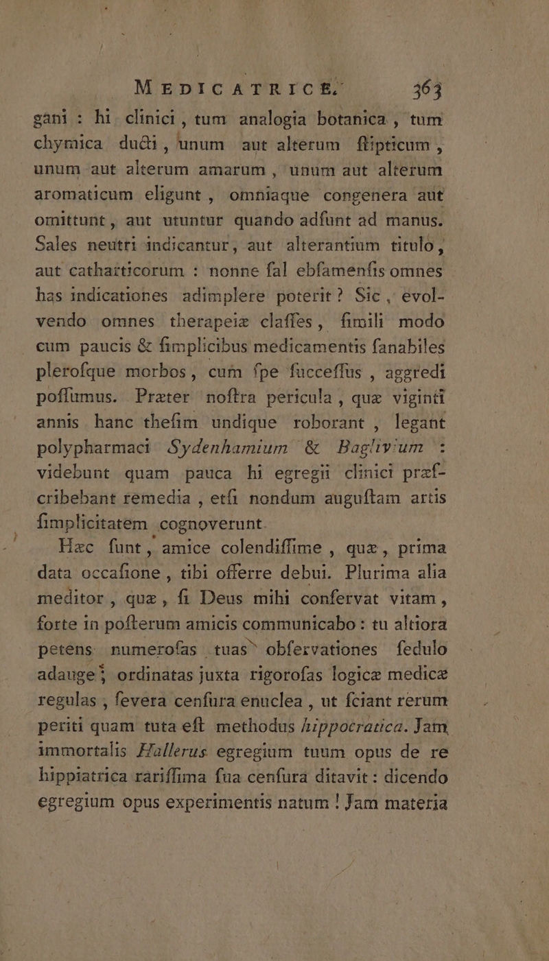 sani: hi clinici, tum analogia botanica , tum chymica du&amp;i, unum aut alterum | flipticum , unum aut alterum amarum , unum aut alterum aromaticum eligunt , omniaque congenera aut omittunt, aut utuntur quando adfunt ad manus. Sales neutri indicantur, aut alterantium titulo, aut catharticorum : nonne fal ebfamenfis omnes - has indicationes adimplere poterit? Sic, evol- vendo omnes therapeiz claffes, fimili modo cum paucis &amp; fimplicibus medicamentis fanabiles plerofque morbos, cum fpe fucceffus , aggredi poffumus. Prater noflra pericula, quz viginti annis hanc thefim undique roborant , legant polypharmaci / Sydenhamium &amp; Bag. mius ; videbunt quam pauca hi egregii clinici praf- cribebant remedia , etfi nondum auguftam artis fimplicitatem cognoverunt Hzc funt, amice colendiffime , quz , prima data occafione , tibi offerre debui. Plurima alia meditor , quz, fi Deus mihi confervat vitam, forte in pofterum amicis MONEY H : tu altiora petens numeroías tuas obfervationes fedulo adauge; ordinatas juxta rigorofas logice medicae regulas , fevera cenfura enuclea , ut fciant rerum periti quam tuta eft methodus Appocratica. Jam, immortalis Fallerus egregium tuum opus de re hippiatrica rariffima fua cenfura ditavit : dicendo egregium opus experimentis natum ! Jam materia