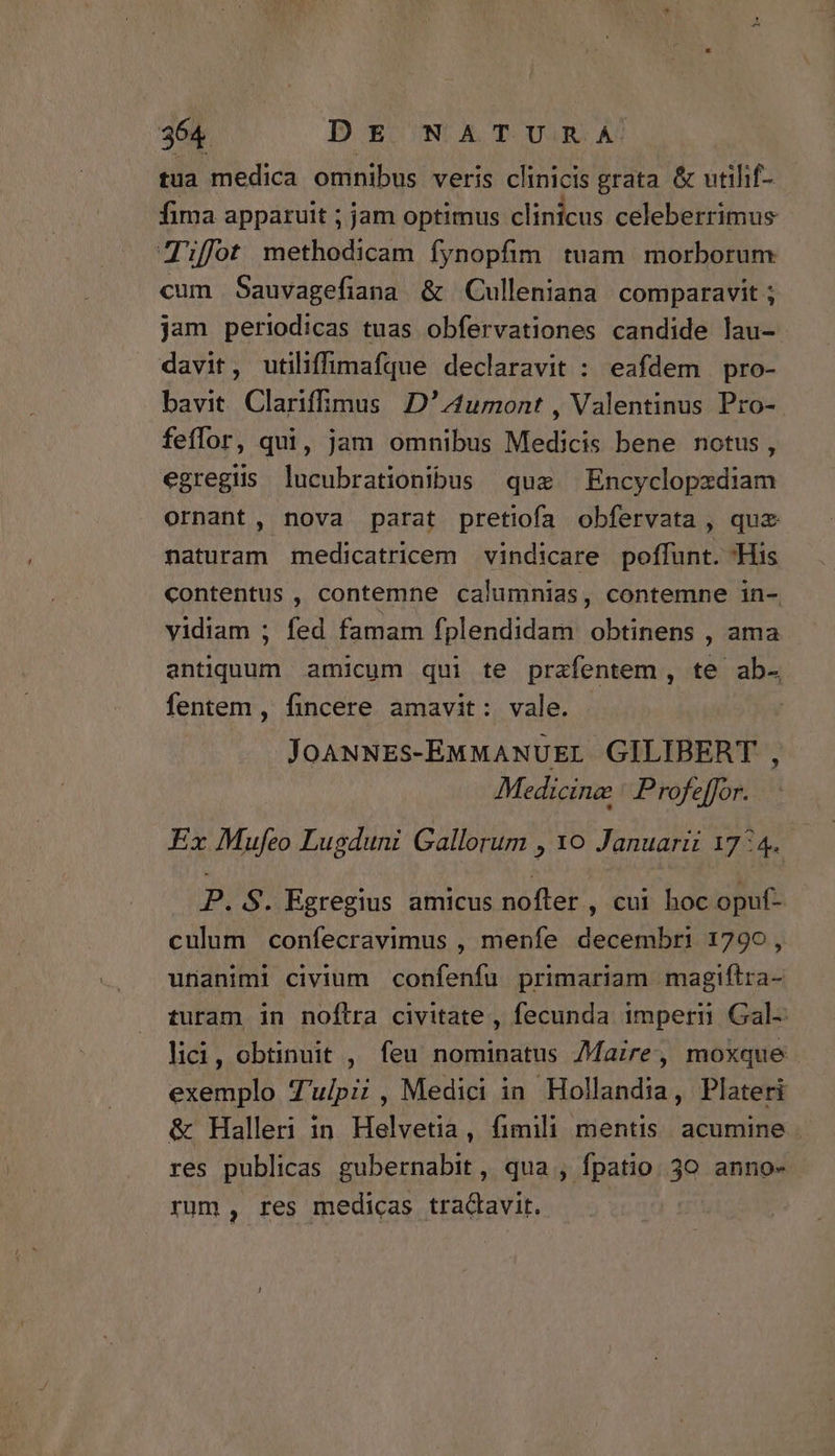 tua medica omnibus veris clinicis grata &amp; utihf- fima apparuit ; jam optimus clinicus celeberrimus Tft methodicam fynopfim tuam morborum cum Sauvagefiana &amp; Culleniana comparavit ; jam periodicas tuas obfervationes candide lau- davit, utiliffimafque declaravit : eafdem pro- bavit Clariffimus D'1umont , Valentinus Pro- feffor, qui, jam omnibus Medicis bene notus, egregiis lucubrationibus quz Encyclopzdiam ornant, nova parat pretiofa obfervata , quz naturam medicatricem vindicare poffunt. His contentus , contemne calumnias, contemne in- yidiam ; fed famam fplendidam obtinens , ama antiquum amicum qui te prafentem, te ab- fentem , fincere amavit: vale. . JOANNES-EMMANUEL GILIBERT , Medicine | Profeffor.. Ex Mufeo Lugduni Gallorum , 10 Januarii 17:4. P. S. Egregius amicus nofter , cui hoc opuf- culum confecravimus , menfe decembri 1790, unanimi civium confenfu primariam magiftra- turam in noftra civitate , fecunda imperi Gal- lici, obtinuit , feu nominatus 7Maire, moxque exemplo Z'u/pi, Medici in Hollandia, Plateri &amp; Halleri in Helvetia, fimili mentis. acumine res publicas gubernabit, qua , fpatio. 30 anno- rum, res medicas tradavit.