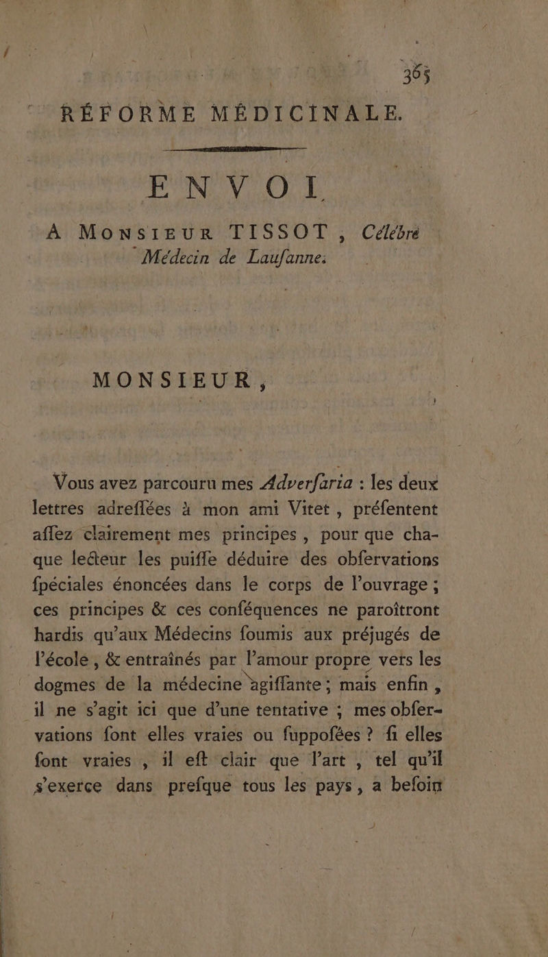 2 ; WU MEE EN VO I, À MowsiEzuR TISSOT , Celebre Medecin de Laufanne; : MONSIEUR, Vous avez parcouru mes Zdrerfaría : les deux lettres adreffíées à mon ami Vitet , préfentent aflez clairement mes principes, pour que cha- que le&amp;eur les puiffe déduire des obfervations fpéciales énoncées dans le corps de l'ouvrage; ces principes &amp; ces conféquences ne paroitront hardis qu'aux Médecins foumis aux préjugés de l'école , &amp; entrainés par l'amour propre vers les vations font elles vraies ou fuppofées? fi elles - font vraies , il eft clair que l'art , tel qu'il sexerce dans prefque tous les pays, a befoin