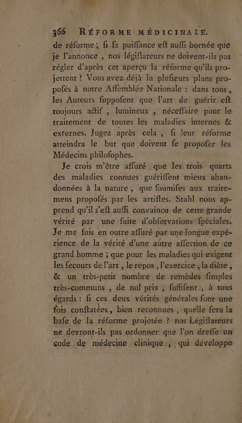 de réforme ; fi fa puiffance eft auffi bornée que je l'annonce , nos légiflateurs ne doivent-ils pas régler d'aprés cet aperqu la réforme qu'ils pro- jettent? Vous avez déjà lu plufieurs plans pro- pofés à notre Affemblée Nationale : dans tous , les Auteurs fuppofent que l'art. de: guérir. eft toujours a&amp;if , lumineux , néceffaüire pour le traitement de toutes les maladies internes &amp; externes. Jugez aprés cela , fi leur réforme atteindra le but que doivent fe propofer les Médecins philofophes. Je crois m'étre affuré que les trois. quarts des maladies connues guériffent mieux aban- données à la nature , que foumifes aux traite- mens propofés par les artiftes. Stahl nous ap- prend qu'il s'eft auffi convaincu de cette grande vérité par une fuite d'obfervations' fpéciales. Je me fuis en outre affuüré par une longue expé- rience de la vérité d'une aütre affertion de ce grand bomme ; que pour les maladies qui exigent les fecours del'art , lerepos , l'exercice ,la diete , &amp; un trés-petit nombre de remédes quiin trés-communs , de nul prix ,. fuffifent , à tous égards : fi ces. deux vérités générales in une fois conftatées , bien reconnues , quelle fera la bafe de la réforme projetée ? nos Légiflateurs ne devront-ils pas ordonner que l'on dreffe un code de médecine clinique., qui développe.