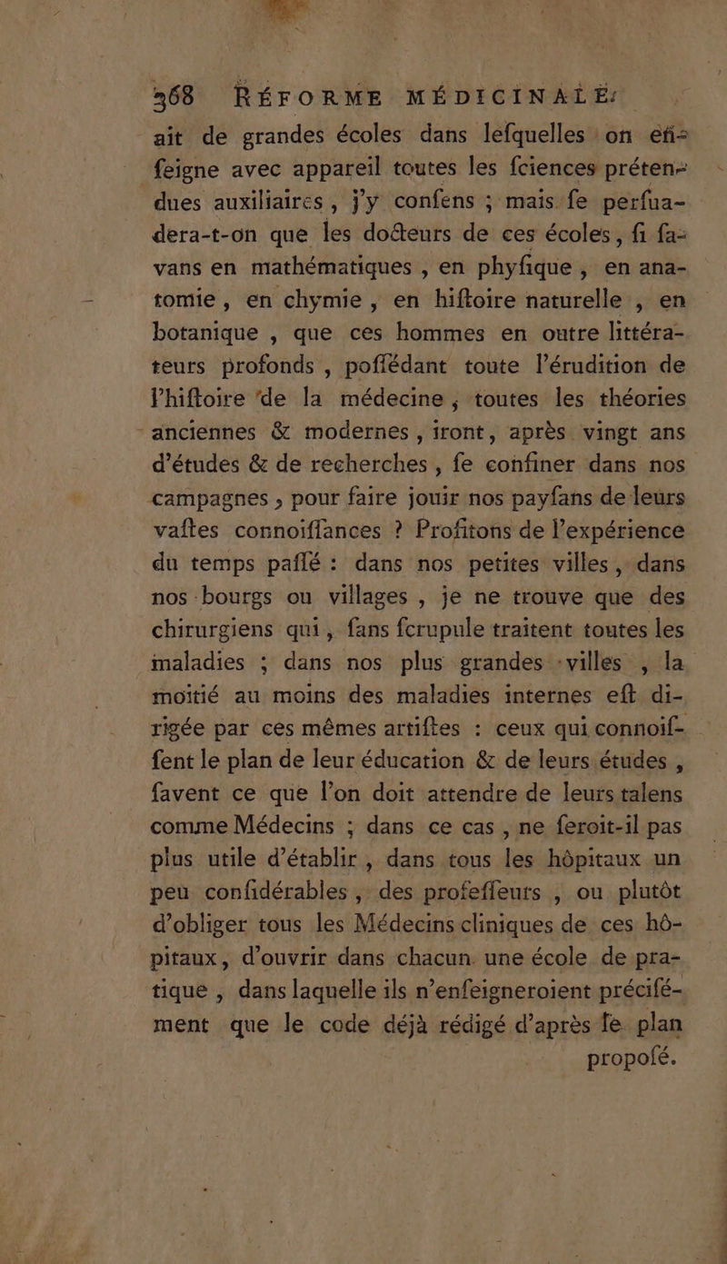 P Tue vh ^ 468 RÉFORME MÉDICINALÉ ait de grandes écoles dans lefquelles on efi- feigne avec appareil toutes les fciences préten- dues auxiliaires , j'y confens ; mais fe perfua- dera-t-on que les do&amp;eurs de ces écoles, fi fa- vans en mathématiques , en phyfique , en ana- tomie, en chymie , en hifloire naturelle , en botanique , que ces hommes en outre littéra- teurs profonds , pofíédant toute l'érudition de l'hiftroire 'de la. médecine ; toutes les théories anciennes &amp; modernes, iront, aprés vingt ans d'études &amp; de recherches , fe cohfiner dans nos campagnes , pour faire jouir nos payfans de leurs vaftes connoiffances ? Profitons de l'expérience du temps paflé : dans nos petites villes ,' dans nos bourgs ou villages , je ne trouve que des chirurgiens qui, fans fcrupule traitent. toutes les moitié au moins des maladies internes eíl di- fentle plan de leur éducation &amp; de leurs études , favent ce que l'on doit attendre de leurs talens comme Médecins ; dans ce cas , ne feroit-il pas plus utile d'établir , dans tous les hópitaux un peu confidérables ,. des profeffeurs , ou plutót d'obliger tous les Médecins cliniques de ces hó- pitaux, d'ouvrir dans chacun. une école. de pra- tique , dans laquelle ils n'enfeigneroient précifé- ment que le code déjà rédigé d'apres Te. plan propofé. o0 COENMDCOETENULTES