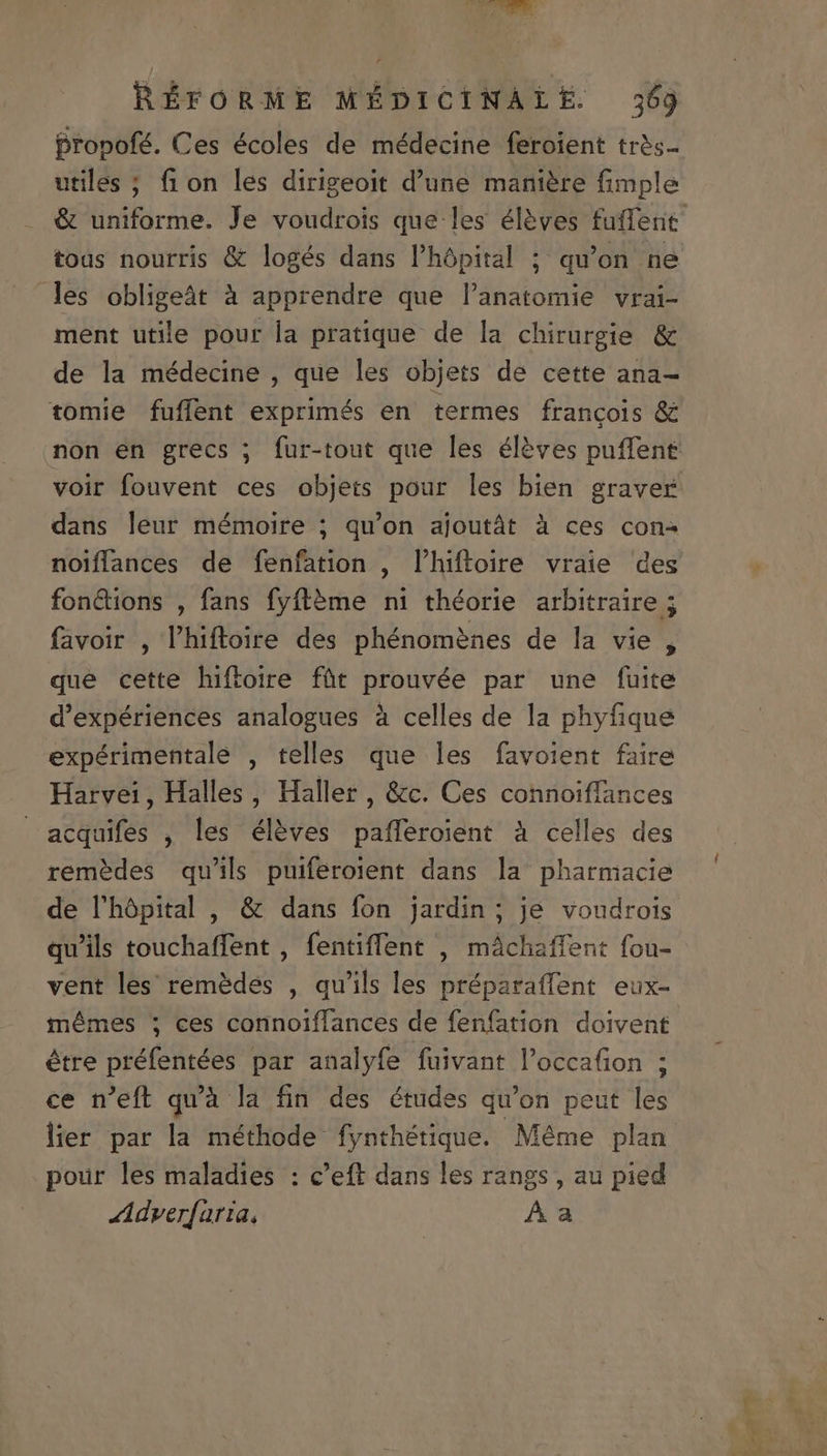 propofé. Ces écoles de médecine feroient tràs- utiles ; fion les dirigeoit d'une maniere fimple &amp; uniforme. Je voudrois que les éléves fuffent toas nourris &amp; logés dans l'hópital ; qu'on ne les obligeàt à apprendre que l'anatomie vrai- ment utile pour la pratique de la chirurgie &amp; de la médecine , que les objets de cette ana- tomie fuffent exprimés en termes francois &amp; non en grecs ; fur-tout que les éléves puffene voir fouvent ces objets pour les bien graver dans leur mémoire ; qu'on ajoutát à ces con- noiffances de fenfation , l'hiftoire vraie des fonctions , fans fyft&amp;me ni théorie arbitraire ; favoir , l'hiftoire des phénoméenes de la vie , que cette hiftoire füt prouvée par une fuite d'expériences analogues à celles de la phyfique expérimentale , telles que les favoient faire Harvei, Halles , Haller , &amp;c. Ces connoiffances acquifes , les éléves pafferoient à celles des remédes qu'ils puiferoient dans la pharmacie de l'hópital , &amp; dans fon jardin ; je voudrois qu'ils touchaffent , fentiffent , máchaffent fou- vent les remédes , qu'ils les préparaffent eux- mémes 5; ces corinoiffances de fenfation doivent étre préfentées par analyfe fuivant l'occafion ; ce n'eft qu'à la fin des études qu'on peut les lier par la méthode fynthétique. Méme plan pour les maladies : c'eft dans les rangs , au pied Adver[aria, Aa
