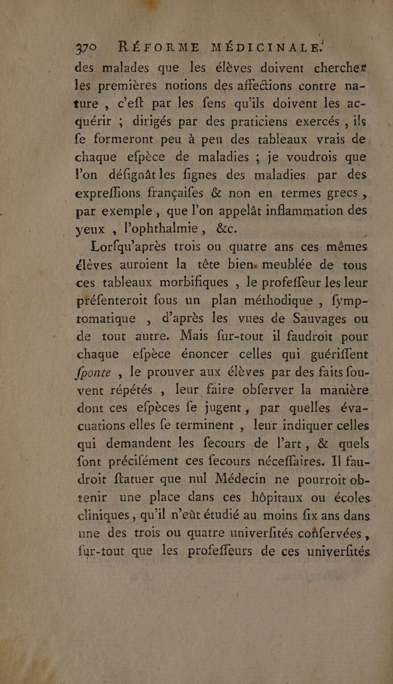 des malades que les éléves doivent chercher . les premieres notions des affe&amp;ions contre na- ture , c'eft par les fens qu'ils doivent les ac- qduérir ; dirigés par des praticiens exercés , ils fe formeront peu à peu des tableaux vrais de chaque efpéce de maladies ; je voudrois que lon défigaàtles fignes des maladies par des expreífions frangaifes &amp; non en termes grecs , par exemple , que l'on appelát inflammation des yeux , l'ophthalmie, &amp;c. ^ Lorfqu'aprés trois ou quatre ans ces mémes éléves auroient la téte bien. meublée de tous ces tableaux morbifiques , le profeffeur les leur ptéfenteroit fous un plan méthodique , fymp- tomatique , d'apres les vues de Sauvages ou de tout autre. Mais fur-tout il faudroit pour chaque efpéce énoncer celles qui guériffent fponte , le prouver aux éléves par des faits fou- vent répétés , leur faire obferver la maniere dont ces efpéces fe jugent, par quelles éva- cuations elles fe terminent , leur indiquer celles qui demandent les fecours de lart, &amp; quels font précifément ces fecours néceffaires. Il fau- droit ftatuer que nul Médecin ne pourroit ob- tenir une place dans ces hópitaux ou écoles cliniques , qu'il n'eüt étudié au. moins fix ans dans une des trois ou quatre univerfités cofifervées , fur-tout que les profeffeurs de ces univerfités