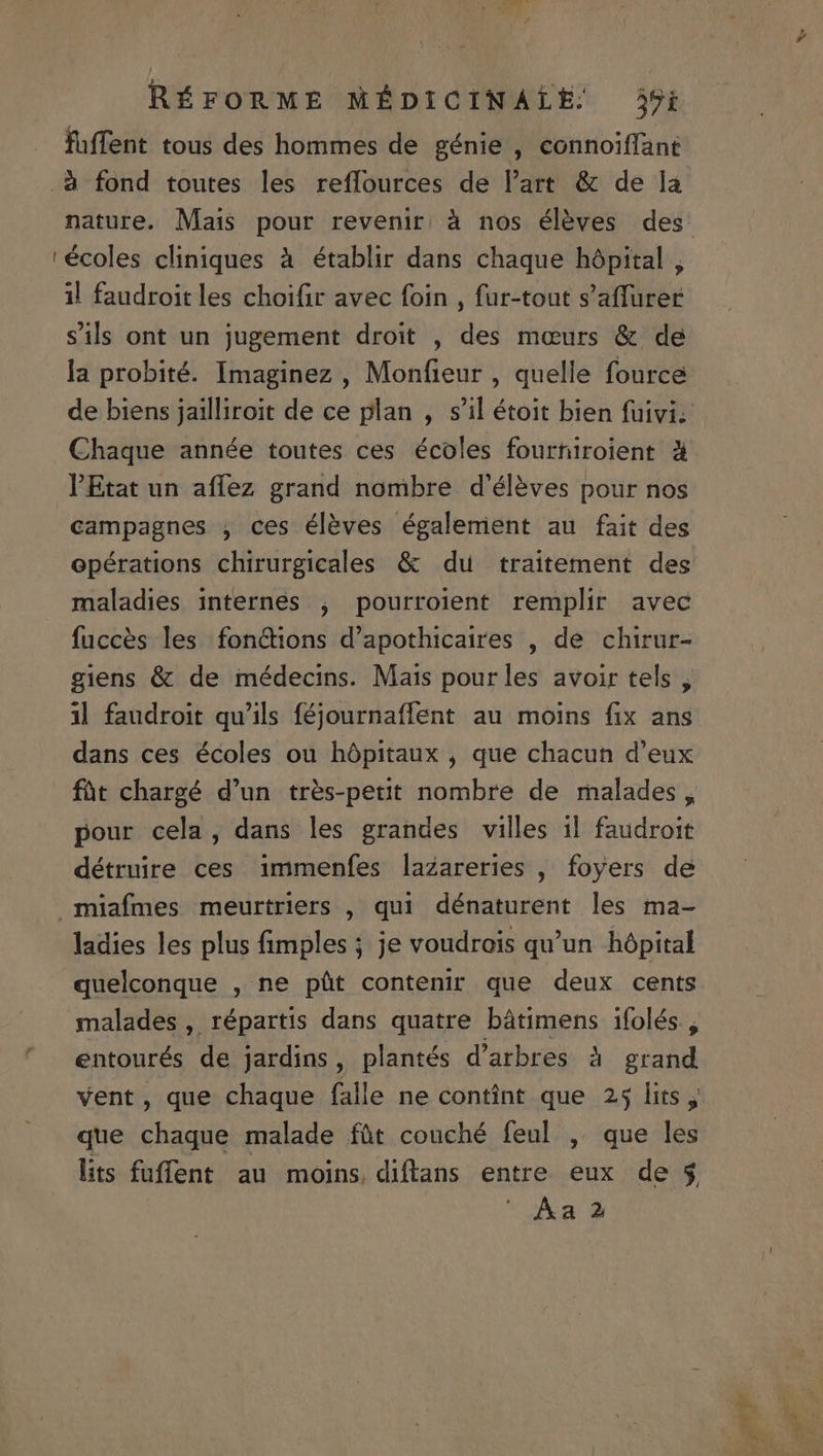 d fuffent tous des hommes de génie , connoiffant .&amp; fond toutes les reffources de l'art &amp; de la nature. Mais pour revenir à nos éléves des ' écoles cliniques à établir dans chaque hópital , il faudroit les choifir avec foin , fur-tout s'affurer sils ont un jugement droit , des mours &amp;. de la probité. Imaginez , Monfieur , quelle fource Chaque année toutes ces écoles fourtiroient à Etat un affez grand nombre d'éléves pour nos campagnes , ces éléves égalemient au fait des maladies internes , pourroient remplir avec fucces les fon&amp;ions d'apothicaires , de chirur- p , giens &amp; de médecins. Mais pourles avoir tels , 1l faudroit qu'ils féjournaffent au moins fix ans dans ces écoles ou hópitaux , que chacun d'eux lu j pour cela, dans les grandes villes il faudroit détruire ces immenfes lazareries , foyers de miafmes meurtriers , qui dénaturent les ma- ladies les plus fimples ; je voudrois qu'un hópital quelconque , ne püt contenir que deux cents malades , répartis dans quatre bátimens ifolés., entourés de jardins, plantés d'arbres à grand vent, que chaque falle ne contint que 25 lits , que chaque malade füt couché feul , que les lits fuffent au moins diftans entre eux de 5, ^ &amp;a 2 : uM a ust a