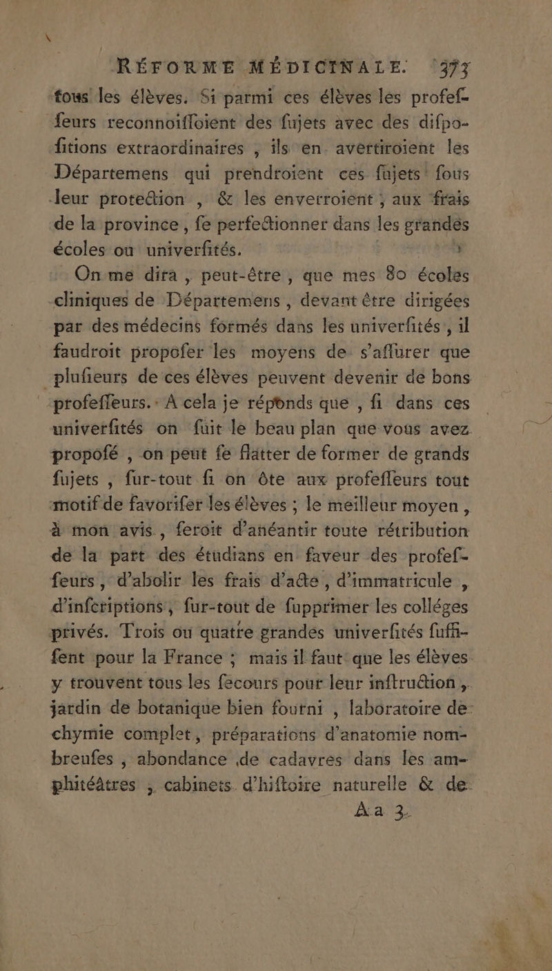 fows les éléves. Si parmi ces éléves les profef- feurs reconnoiffoient des fujets avec des difípo- fitions extraordinaires , ils en. avertiroient les Départemens qui prendtoient ces fujets' fous leur protedion , &amp; les enverroient ; aux frais de la province , fe perfedionner dans les anders écoles ou^ univerfités. 3 On me dira , peut-étre , que mes 8o écoles -«hiniques de Départemens , devant étre dirigées par des médecins formés dans les univerfités , il faudroit propofer les moyens de. s'aflurer que plufieurs de ces éléves peuvent devenir de bons profeffeurs.: A cela je réponds que , fi dans ces propofé , on peut fe flatter de former de grands fujets , fur-tout fi on óte aux profeffeurs tout motif de favorifer les éleves ; le meilleur moyen , à mon avis, feroit d'anéantir toute rétribution de la part des étüdians en. faveur des profef- feurs, d'abolir les frais d'a&amp;e , d'immatricule , d'infcriptions, fur-tout de fupprimer les colléges privés. Trois ou quatre grandes univerfités fuffi- chymie complet, préparations d'anatomie nom- breufes , abondance de cadavres dans les am- Aa 3) »