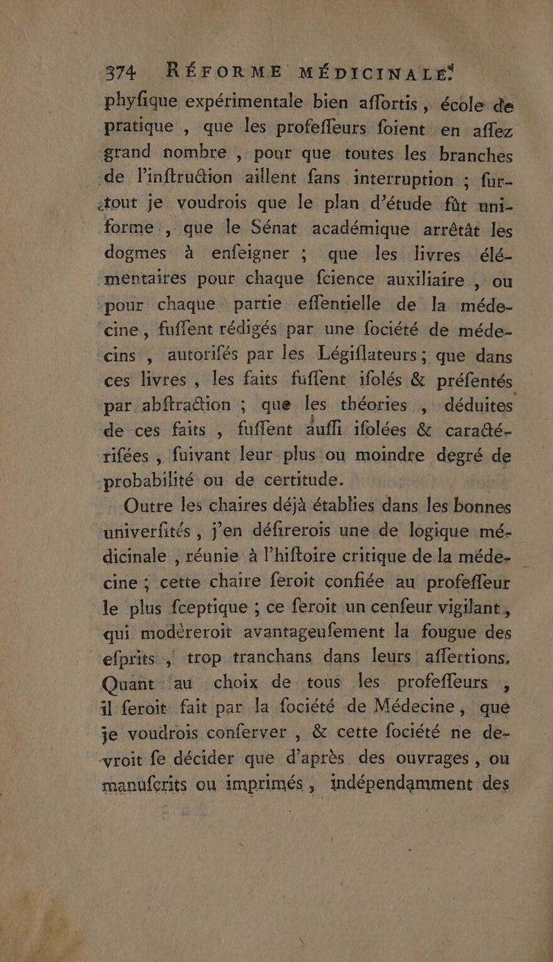 phyfique expérimentale bien affortis , école de grand nombre , pour que toutes les branches de linftrudion aillent fans interruption ;o fup ;tout je voudrois que le plan d'étude füt uni- forme , que le Sénat académique arrétát les dogmes à enfeigner ; que les livres élé- mentaires pour chaque fcience auxiliaire , ou -pour chaque partie effentielle de la méde- cine, fuffent rédigés par une fociété de méde- cins , autorifés par les Légiflateurs; que dans par abftradion ; que les théories , | déduites de ces faits , fuffent àuffi ifolées &amp; caradé- rifées , fuivant leur plus ou moindre degré de probabilité ou. de certitude. Outre les chaires déjà établies mi^ les bonnes univerfités , j'en défirerois une de logique mé- dicinale , réunie à l'hiftoire critique de la méde- cine ; cette chaire feroit confiée au profeffeur le plus fceptique ; ce feroit un cenfeur vigilant, qui modéreroit avantageufement la fougue des efprits , trop tranchans dans leurs. affertions, Quant. au choix de tous les profeffeurs , i| feroit fait par la fociété de Médecine, que je voudrois conferver , &amp; cette fociété ne de- -wroit fe décider que d'aprés des ouvrages , ou manüfcrits ou imprimés ,' indépendamment des - UM TH