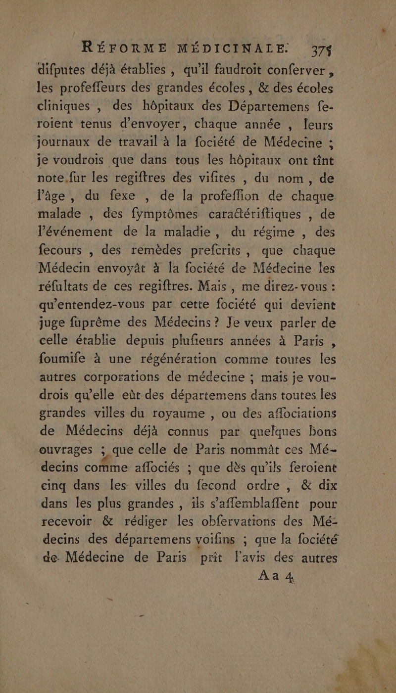 difputes déjà établies , qu'il faudroit conferver , les profeffeurs des grandes écoles, &amp; des écoles cliniques , des hópitaux des Départemens fe- roient tenus d'envoyer, chaque année , leurs journaux de travail à la fociété de Médecine ; je voudrois que dans tous les hópitaux ont tint fPàge, du fexe , de la profeffion de chaque malade , des fymptómes caradérifliques , de l'événement de la maladie , du régime , des fecours , des remédes prefcrits , que chaque Médecin envoyàt à la fociété de Médecine les réfültats de ces regiftres. Mais , me direz- vous : qu'entendez-vous par cette fociété qui devient juge füpréme des Médecins? Je veux parler de celle établie depuis plufieurs années à Paris , foumife à une régénération comme toutes les autres corporations de médecine ; mais je vou- drois qu'elle eüt des départemens dans toutes les grandes villes du royaume , ou des affociations de Médecins déjà connus par quelques bons ouvrages ; que celle de Paris nommàt ces Mé- decins comme affociés ; que dés qu'ils feroient cinq dans les villes du fecond ordre , &amp; dix dans les plus grandes , ils s'affemblaffent pour recevoir. &amp; rédiger les obfervations des Mé- decins des départemens voifins ; que la fociété de. Médecine de Paris prit l'avis des autres Aa 4