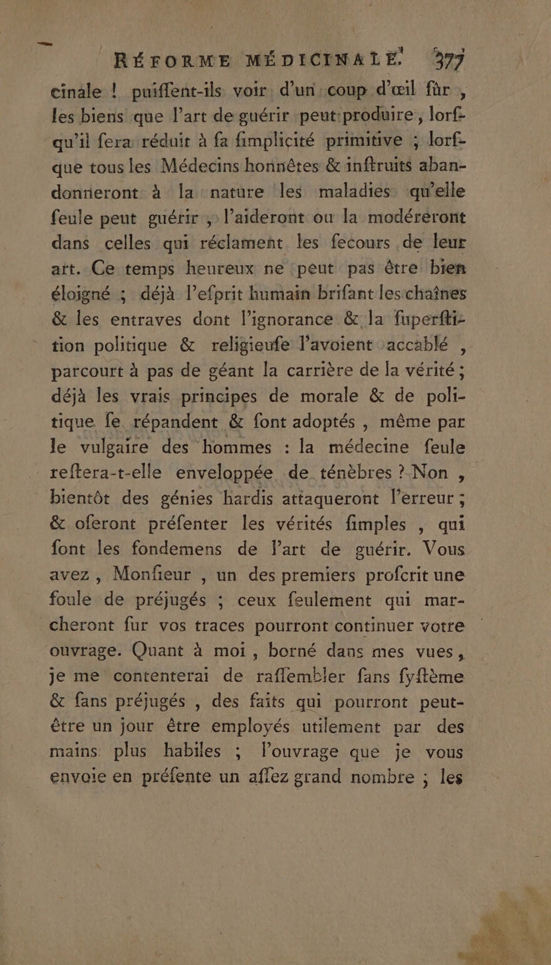 cinàle ! puiffent-ils voir. d'un coup d'oeil für , les biens que l'art de guérir peut produire, lorf- qu'il fera. réduit à fa fimplicité primitive ; lorf- que tous les Médecins honnétes &amp; inftruits aban- donnueront à la nature les maladies. qu'elle feule peut guérir ,.l'aideront ou la modéreront dans celles qui réclament. les fecours de leur art. Ce temps heureux ne peut pas étre bien éloigné ; déjà l'efprit humain brifant les.chatnes &amp; les entraves dont lignorance &amp; la fuperfti- tion politique &amp; religieufe l'avoient accablé , parcourt à pas de géant la carriére de la vérité ; déjà les vrais principes de morale &amp; de poli- tique fe. répandent &amp; font adoptés , méme par le vulgaire des hommes : la médecine feule reftera-t-elle enveloppée. de ténébres ? Non , bientót des génies hardis attaqueront l'erreur ; &amp; oferont préfenter les vérités fimples , qui font les fondemens de lart de guérir. Vous avez , Monfieur , un des premiers profcrit une foule de préjugés ; ceux feulement qui mar- cheront fur vos traces pourront continuer votre ouvrage. Quant à moi, borné dans mes vues, Je me contenterai de raffembler fans fyfl&amp;me &amp; fans préjugés , des faits qui pourront peut- étre un jour étre employés utilement par des mains plus habiles ; louvrage que je vous envoie en préfente un affez grand nombre ; les