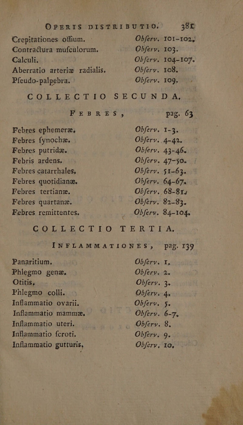 OPERIS DISTRIBUTIO. 38f Crepitationes offium. - .. Obferv. 101-102, Contractura mufculorum. cp Obfervy 103. Calculi, Obferv. 104-107. Aberratio arteriz radialis, Obferv. 108. Pfeudo- palpebra. Obfery. 109. ; COLLECTIO SECUNDA, F£2R£$S$, pag. 63 Febres ephemerz., Obferv. 1-5. Febres fynocha. Obferv.. 4-42. Febres putrida. Obferv. 43-46. Febris ardens. Obferv. 47-50. Febres catarrhales, Obferv. 51-63. Febres quotidiang, Obferv. 64-67. Febres tertianze. Obferv., 68-81; Febres quartana, Obferv. 82-83. Febres remittentes. . Obfery. 94-104. COIIECTIO TERTIA: INFLAMMATIONES, pag. 139 Panaritium, Obfery, 1, Phlegmo genz, Obfery. 2. Otitis, Obferv. 3. Phlegmo colli. Obferv.-4. Inflammatio ovarii. : Obferv. 5. Inflammatio mammz, Obferv. 6-7. Inflammatio uteri. Obfery. 8. Inflammatio fcroti. Obferv. 9.