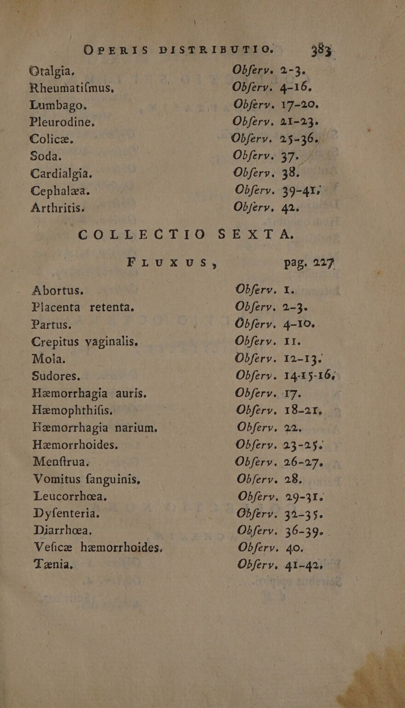Oralgia. Rheumatifmus, Lumbago. Pleurodine. Colica. Soda. Cardialgia. Cephalza. Arthritis. Abortus. Placenta retenta. Partus. Crepitus vaginalis, Mola. Sudores. Hemorrhagia auris. Hoeemophthifis, Hemorrhagia narium. Haemorrhoides. | J. Menftrua.- Vomitus fanguinis, Leucorrhoea. Dyfenteria. Diarrhoea. Veficae hzmorrhoides. Tenia. Obferv. Obferv. Obferv. Obferv. Obferv. Objerv. EXT Obferv. Óbferv. Obferv. Obferv. Obfery. Obferv. Obferv. Obferv. Obferv. Obferv. Obferv. 383. 2-3. 4-16, 41-42.