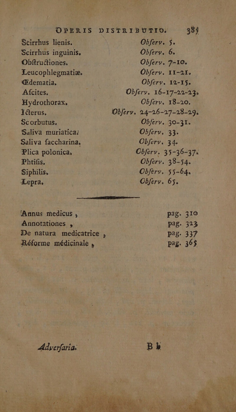 Scirrhus inguinis, Obferv. 6. Obftructiones. Obfery. 7-10. Leucophlegmatize, Obferv. 11-21. (B.dematia, Obferv. 12-15. Afcites, : Obferv. 16-17-22-23. Hydrothorax, Obferv. 18-20. JGerus, | Objerv. 24-26-27-28-29. Scorbutus. Obferv. 30-31. Saliva muriatica: : Obferv. 33. Saliva faccharina, Obfery. 34. Plica polonica. Obferv. 35-36-37. Phtifis. Obferv. 38-54. Siphilis, | Obférv. 55-64. Lepra. Obferv. 65. MN AG USATE Annus medicus , | pag. 310 Annotationes , pag. 323 De natura medicatrice , pag. 337 Réforme médicinale , pag. 365