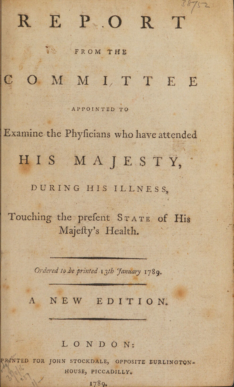 eM i TT FE APPOINTED TO «~ Examine the Phyfician who have attended MAJESTY,’ PURING IIS ILLNESS, | Proudly the: prefent Stare of His ; Maetty’s. Health. ee Ordered to be printed 3th fom 1789. m4 — aaa ig an | A NEW EDIT Io Ny a. LONDON: ANTED: FOR JOHN sTOCKDALE, opposiTE bint ibpetie.: a ay HOUSE, PICCADILLY. CO ca ae ae en ape