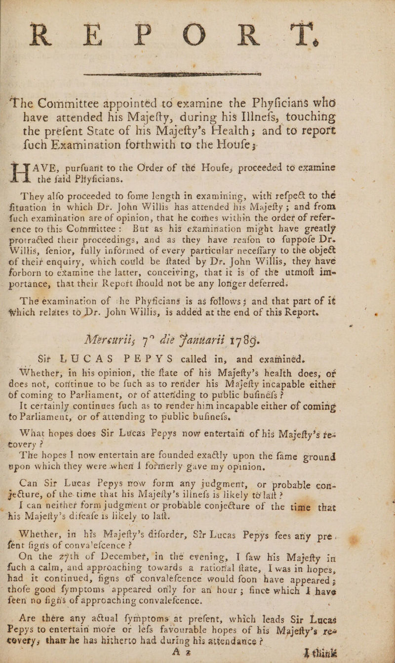 4 ~The Committee appointéd to examine the Phyficians who have attended his Majefty, during his Illnefs, touching the prefent State of his Majefty’s Health; and to report fuch Examination forthwith to the Houfe;. H+Av2. purfuarit to the Order of thé Houfe; proceeded to examine the faid PHyficians. . They alfo proceeded to fome length in examining, with refpe&amp; to the fitaation in which Dr. John Willis has attended his Majefty ; and from _fuch examination are of opinion, that he comes within the order of refer- ence to this Committee: Bat as his examination might have greatly protracted their proceedings, and as they have reafon to fuppofe Dr. Willis, fenior, fully informed of every particular neceffary to the object of their enquiry, which could be ftated by Dr. John Willis, they have forborn to examine the latter, conceiving, that it is of the utmoft ime . portance, that their Report fhould not be any longer deferred. The examination of :he Phyficiang is as follows and that part of it Which relates to Dr. John Willis, is added at the end of this Report. ‘ —— Mersuriis 7° die Fanuarii 1789. ee St LUCAS PEPYS called in, and examinéd. Whether, in his opinion, the flate of his Majefty’s health does, of does not, cofitinue to be fuch as to render his Majefty incapable either of coming to Parliament, of of atteriding to public bufinéfs? : It certainly continues fuch as to render him incapable either of coming | to Parliament, or of attending to public bufineis, Wiat hopes does Sir Lucas Pepys now entertain of his Majefty’s te= tovery? | - The hopes I now entertain are founded exaétly upon the fame ground upon which they were when I formerly gave my opinion. / Can Sir Lucas Pepys now form any judgment, or probable con- : gecture, of the-time that his Majelty’s ilinefs is likely tolait? _ Ican neither form judgment or probable conje@ure of the time his Mayetty’s difeafe is likely to latt. aa _ Whether, in his Miajefty’s drforder, Sir Lucas Pepys fees any pre. | fent fignis of convalefcence ? e. On the z7th of December, in the evening, I faw his Majefty in fuch a calm, and approaching towards a ratiorial ftate, I was in hopes, had it continued, figns of convaléfcence would foon have appeared ; thofe good fymptoms appeared only for an hour; fince which I have feen no figis of approaching convalefcence. i Are thére any actual fymptoms at prefent, which leads Sir Lucas Pepys to entertain more or lefs favourable hopes of his Majefty’s ree covery; tham he has hitherto had during his attendance ?_ | fey Az ee ee A think