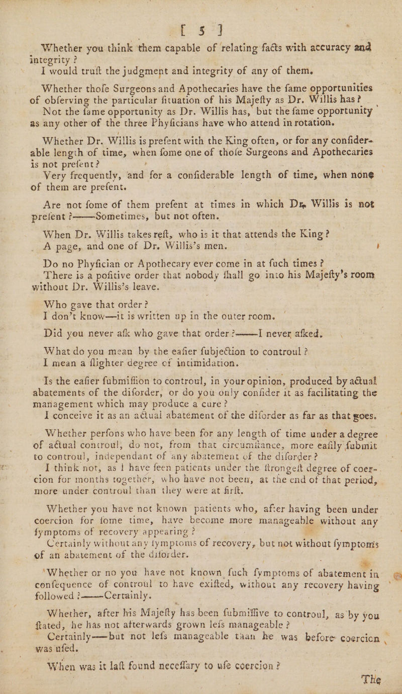 fog fy a Whether you think them capable of relating fats with accuracy 8 integrity ? I would truft the judgment and integrity of any of them. Whether thofe Surgeons and Apothecaries have the fame opportunities of obferving the particular fituation of his Majefty as Dr. Willis has? Not the fame opportunity as Dr. Willis has, but the fame opportunity | as any other of the three Phyficians have who attend in rotation. Whither Dr. Willis is prefent with the King often, or for any confider- able length of time, oe fome one of thofe Surgeons and Apothecaries is not prefent? Very frequently, wind for a confiderable length of time, when none of them are prefent. Are not fome of them prefent at times in which Dm Willis is not prelent Sometimes, but not often. When Dr. Willis takes reft, who is it that attends the eg! Do no Phyfician or Apothecary ever come in at fuch times? There is a pofitive order that nobody fhall go into his Majefty’s room without Dr. Willis’s leave. Who gave that order? I don’t know—it is written up in the outer room. Did yeu never afk who gave that order? I never afked. What do you mean by the eafier fubjetion to controul ? I mean a flighter deg ree Of intimidation. abatements of the diforder, or do you only confider it as MLDS the management which may produce a cure? I conceive it as an acltual abatement of the dit forder as far as that sOeS. Whether perfons who have been for any length of time under a degree of actual controul, do not, from that circumitance, more ealily , fabinit to controul, independant of any abatement of the aden &gt; -cion for months tegether, who have not been, at the end of that period, more under controwl than they were at firft, Whether you have not known patients who, after having been under fymptoms of recovery appearing ? Certainly without any fymptoms of recovery, but not without fymptomis of an abatement of the dilorder. * ‘Whether or no you have not known fuch fymptoms of abatement in confequence of controul to have exifted, without any recovery ie followed } Certainly. Whether, after his Majetty has bt {ubmiffive to controul, as by you ftated, he has not afterwards grown leis manageable? - ~ Certainly-——but not lefs manageable taan he was béfore coercion was ufed. When was it laft found neceflary to ufe coercion?