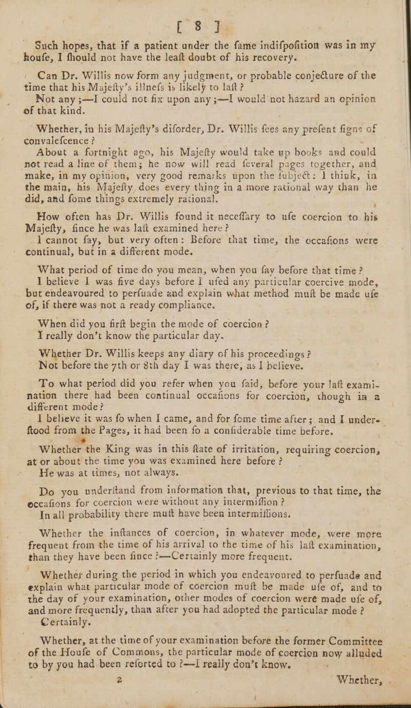 etree yee eee eee { [ 8 ] : Such hopes, that if a patient under the fame indifpofition was in my houfe, I fhould not have the leaft doubt of his recovery. » Can Dr. Willis now form any judgment, or probable conjecture of the time that his Majefty’s illnefs is likely to lait? Not any ;—I could not fix upon any ;—I would not hazard an opinion of that kind. Whether, in his Majefty’s diforder, Dr. Willis fees any prefent figns of convalefcence ? . About a fortnight ago, his Majefty would take up books and could not read a.line of them; he now will read feveral pages together, and make, in my opinion, very good remarks upon the fubject: 1 think, in the main, his Majeity, does every thing in a more rational way than he did, and fome things extremely rational. Majefty, fince he was laft examined here? l cannot fay, but very often: Before that time, the occafions were continual, but in a different mode. What period of time do you mean, when you fay before that time ? I believe I was five days before I ufed any particular coercive mode, but endeavoured to perfuade and explain what method mnit be made ufe of, if there was not a ready compliance. T really don’t know the particular day. Whether Dr. Willis keeps any diary of his proceedings? - Not before the 7th or 8th day I was there, as I believe. To what period did you refer when you faid, before your Jaft exami- nation there had been continual occafions for coercion, though in a different mode? | I believe it was fo when I came, and for fome time after; and I undere ftood from the Pages, it had been fo a confiderable time before. : = 2 s ° . e Whether the King was in this ftate of irritation, requiring coercion, at or about the time you was examined here before ? ‘He was at times, not always. Do you underitand from information that, previous to that time, the eccafions for coercion were without any intermiffion? . In all probability there mutt have been intermiflions. Whether the inftances of coercion, in whatever mode, were more frequent from the time of his arrival to the time of his laft examination, than they have been fince ?-—Certainly more frequent. Whether during the period in which you endeavoured to perfuade and explain what particular mode of coercion muit be made ufe of, and to the day of your examination, other modes of coercion were made ufe of, and more frequently, than after you had adopted the particular mode? Certainly. Whether, at the time of your examination before the former Committee of the Houfe of Commons, the particular mode of coercion now alluded to by you had been reforted to ?—I really don’t know. | 2 Whether, , { :