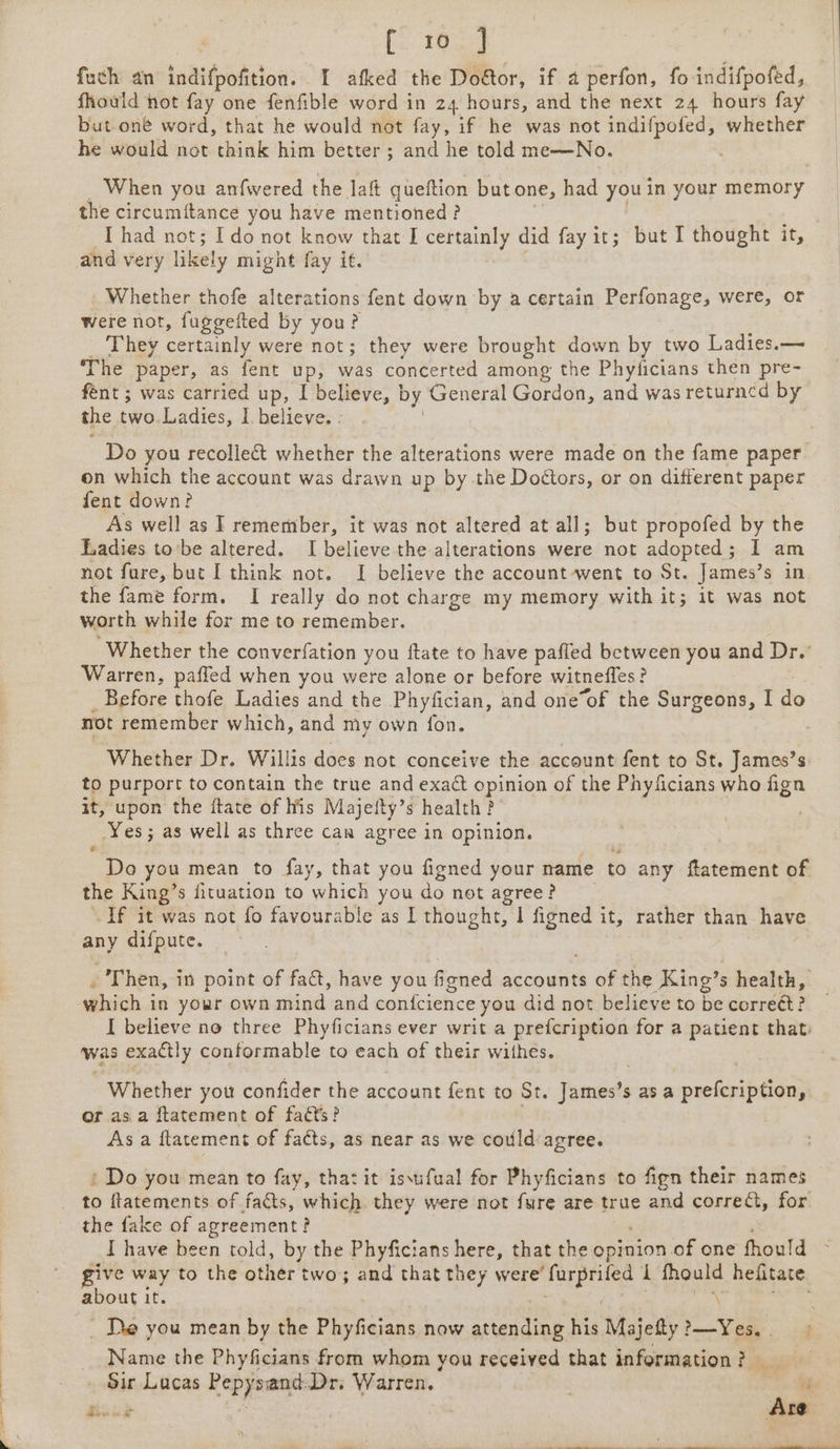 fuch an indifpofition. I afked the Dofor, if a perfon, fo indifpofed, fhould hot fay one fenfible word in 24 hours, and the next 24 hours fay but one word, that he would not fay, if he was not indifpofed, whether he would not think him better ; and he told me—No. When you anfwered the laf queftion but one, had you in your memory the circumftance you have mentioned? I had not; Ido not know that I certainly did fay it; but I thought it, and very likely might fay if. Whether thofe alterations fent down by a certain Perfonage, were, or were not, fuggeited by you? They certainly were not; they were brought down by two Ladies.— The paper, as fent up, was concerted among the Phyiicians then pre- fent ; was carried up, I believe, | by General Gordon, and was returncd by the two. Ladies, I believe. . Do you recollect whether the alterations were made on the fame paper. on which the account was drawn up by the Doctors, or on different paper fent down? As well as I remember, it was not altered at all; but propofed by the Ladies to’be altered. I believe the alterations were not adopted; I am not fure, but I think not. I believe the account went to St. James’s in the fame form. I really do not charge my memory with it; it was not worth while for me to remember. ‘Whether the converfation you ftate to have paffed between you and Dr. Warren, paffed when you were alone or before witnefles? Before thofe Ladies and the Phyfician, and one“of the Surgeons, I dy not remember which, and my own fon. Whether Dr. Willis does not conceive the account fent to St. James’s. to purport to contain the true and exact epirias of the Phyficians who fign it, upon the ftate of his Majefty’s health? _ Yes; ; as well as three can agree in opinion. he you mean to fay, that you figned your name to any ftatement of the King’s fituation to which you do not agree? | If it was not fo favourable as I thought, I figned it, rather than have any difpute. Then, in point of fa@, have you &amp; ficned accounts of the King’s health, which i in your own mind and confcience you did not believe to be corréét? I believe no three Phyficians ever writ a prefcription for a patient that was exactly conformable to each of their withes. Whether you confider the account fent to St. faeces s asa cpuctenihiad or asa ftatement of facts? As a ftatement of facts, as near as we could agree. : Do you mean to fay, thatit iswfual for Phyficians to fign their names to ftatements of facts, which. they were not fure are true and correct, for the fake of agreement? I have been told, by the Phyficians here, that the epinion of one fhould give way to the other two; and that they were’ bape: 1 fhould hefitate about it. ‘ _ De you mean by the Phyficians now attending his Majefty?—Yes. Name the Phyficians from whom you received that information? ae Lucas gid ay Dr. Warren. vi as pe: