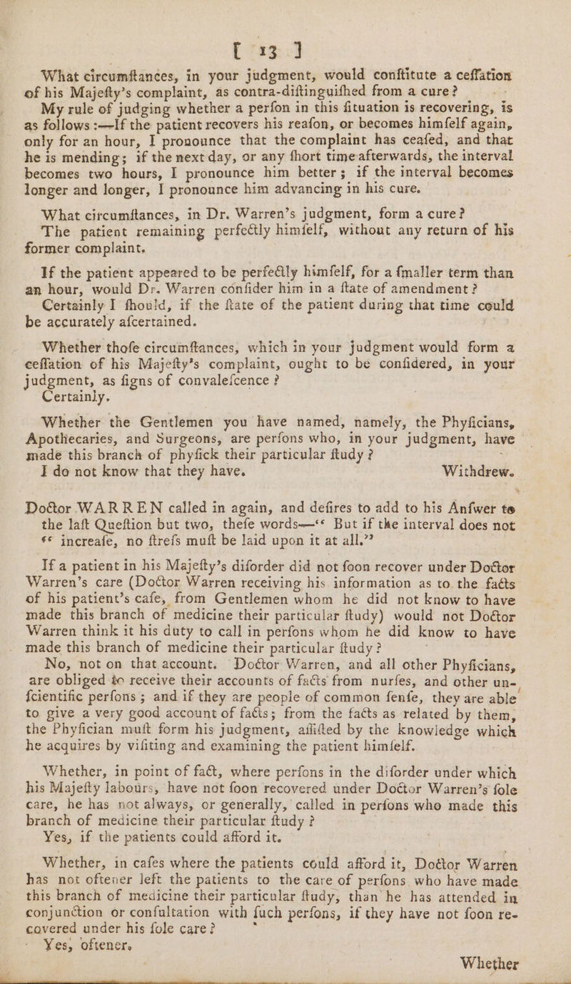 C 13] What circumftances, in your judgment, would conftitute a ceffation of his Majefty’s complaint, as contra-diftinguifhed from a cure? ret My rule of judging whether a perfon in this fituation is recovering, is as follows :—If the patient recovers his reafon, or becomes himfelf again, only for an hour, I pronounce that the complaint has ceafed, and that he is mending; if the next day, or any fhort time afterwards, the interval becomes two hours, I pronounce him better; if the interval becomes longer and longer, I pronounce him advancing in his cure. What circumftances, in Dr. Warren’s judgment, form a cure? The patient remaining perfectly himfelf, without any return of his former complaint. ; If the patient appeared to be perfeCily himielf, for a fmaller term than an hour, would Dr. Warren confider him in a ftate of amendment ? Certainly I fhould, if the ftate of the patient during that time could be accurately afcertained. ; yrs Whether thofe circumffances, which in your judgment would form 2 ceffation of his Majefty’s complaint, ought to be confidered, in your judgment, as figns of convalefcence ? Certainly. Whether the Gentlemen you have named, namely, the Phyficians, Apothecaries, and Surgeons, are perfons who, in your judgment, have made this branch of phyfick their particular ftudy ? I do not know that they have. Withdrew. the laft Queftion but two, thefe words—** But if the interval does not ** increafe, no ftrefs muft be laid upon it at all.” If a patient in his Majefty’s diforder did not foon recover under Dottor Warren’s care (Doctor Warren receiving his information as to. the faéts of his patient’s cafe, from Gentlemen whom he did not know to have made this branch of medicine their particular ftudy) would not Doétor Warren think it his duty to call in perfons whom he did know to have made this branch of medicine their particular ftudy? | No, not on that account. Do¢tor Warren, and all other Phyficians, are obliged éo receive their accounts of facts from nurfes, and other un- {cientific perfons ; and if they are people of common fenfe, they are able to give a very good account of facts; from the facts as related by them, the Phyfician muit form his judgment, ailifed by the knowledge which he acquires by vifiting and examining the patient himielf, Whether, in point of faét, where perfons in the diforder under which his Majefty labours, have not foon recovered under Doctor Warren’s fole care, he has not always, or generally, called in perfons who made this branch of medicine their particular ftudy ? 3 Yes, if the patients could afford it. | has not oftener left the patients to the care of perfons. who have made this branch of medicine their particular ftudy, than he has attended in conjunction or confultation with fuch perfons, if they have not foon re- covered under his fole care? Yes, oftener, Whether