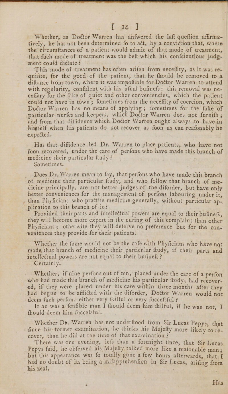 Taare] Whether, as Doftor Warren has anfwered the laft queftion afirma- tively, he has not been determined fo to act, by a conviction that, where the circumftances of a patient would admit of that mode of treatment, that fuch mode of treatment was the beft which his confcientious judg- ment could dictate? This mode of treatment has often arifen from neceflity, as it was re- ‘quifite, for the good of the patient, that. he fhould be removed to a diftance from town, where it was impoffible for Doétor Warren to attend with regularity, confiftent with his ufual bufinefs: this removal was ne- ceflary for the fake of quiet and other conveniencies, which the patient could not have in town; fometimes from the neceffity of coercion, which Door Warren has no means of applying; fometimes for the fake of particular nurfes and keepers, which Doctor Warren does not furnith ; and from that diffidence which Doctor Warren ought always to have in himfelf when his patients do not recover as foon as can reafonably be expected, Has that difidence led Dr. Warren to place patients, who ‘have not foon recovered, under the care of perfons who have made this branch of medicine their particular ftudy ? Sometimes. : Does Dr. Warren mean to fay, that perfons who have made this branch ef medicine their particular Rudy, and who follow that branch of me- dicine principally, are not better judges of the diforder, but have only better conveniences for the management of perfons labouring under it, , than Phyficians who practife medicine generally, without particular ap- _ plication to this branch of it? Provided their parts and intelletual powers are equal to their bufinefs, they will become more expert in the curing of this complaint than ather Phyficians ; otherwife they will deferve no preference but for the con- weniences they provide for their patients. 7 3 Whether the fame would not be the cafe with Phyficians who have nat made that branch of medicine their particnlar ftudy, if their parts and intellectual powers are not equal to their bufineds? Certainly. | Whether, if nine perfons out of ten, placed under the care of a perfon who had made this branch of medicine his particular ftudy, had reeover- ed, if they were placed under his care within three months after they had begun to be afflicted with the diforder, Doctor Warren would not deem fuch perfon, either very fkilful or very fuccefsfal ? If he was a fenfible man | fhould deem him fkilful, if he was not, I fhould deem him fuccefsful. | ) Whether Dy. Warren has not underftood from Sir Lucas Pepys, that fince his- former examination, he thinks his Majefty more likely to re- cover, than he did at the time of that examination ? There was one evening, lefs than a fortnight fince, that Sir Lucas Pepys faid, he obferved his Majeity talked more like a reafonable man; but this appearance was fo totally gone a few hours afterwards, that. had no doubt of its being a mifapprehenfion in Sir Lucas, arifing from his zeal. ae ) Has