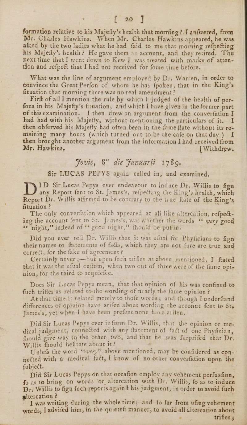 formation relative to his Majefty’s health that morning ?. I anfvered, from ‘Mr. Charles Hawkins. When Mr. Charles Hawkins appeared, he was afked by the two ladies what he had faid to me that morning refpecting his Majefty’s health? He gave them i» account, and they retired, The next time that I went down to Kew 1 was treated with marks of atten- tion and refpect that I had not received for fome time before. What was the line of argument employed by Dr. Warren, in order to convince the Great Perfon of whom he has fpoken, that in the King’s fituation that morning there was no real amendment? Firft of all I mention the rule by which | judged of the health of per- fons in his Majefty’s fituation, and which I have given in the former part of thisexamination. I then drew an argument from the converfation I had had with his Majefty, without mentioning the particulars of it. I then obferyed his Majefty had often been in the fame ftate without its re- maining many hours (which turned out to be the cafe on thatday) I then brought another argument from the information I had received from Mr. Hawkins. [ Withdrew, Fovis, 8° die Fanuarti 1789. Sir LUCAS PEPYS again called in, and examined. ID Sir Lucas Pepys ever endeavour ta induce Dr. Willis to fign any Report fent to St. James’s, refpecting the King’s health, which Report Dr. Willis affirmed to be contrary to the true ftate of the King’s fituation ? , The only converfation which appeared at ali like altercation, refpeét- ing the account fent to St. James’s, was whether the words &lt;¢ very good ‘* night,” inttead of ** gcod night,” fhouid be putin. Did you ever tell Dr, Willis that it was ufual for Phyficians to fign their names to ftatements of facts, which they are not fure are true and correct, for the fake of agreement? 4 Certainly never ;— but upon fach trifles as above mentioned, I ftated that ic was the ufual cuftom, when two ont of three were of the fame opis nion, for the third to acquiefce. Does Sir Lucas Pepys mean, that that opinion of his was confined to fach trifles as related tothe wording of nearly the fame opinion? Atthat time it related mercly to thofe words; and though I underftand differences of opinion have arifen about wording the acconut fent te Ste James’s, yet when-l have been prefent none have arifen. | Did Sir Lucas Pepys ever inform Dr. Willis, that the opinion or me- dical judgment, connected with any ftatement of fact of one Phyfician, fhould give way tq the other two, and that he was furprifed that Dr. Willis fhould hefitate about it? P- | Unlefs the word ‘‘very”” above mentioned, may be confidered as con- nected with a medical fact, | know of no other converfation upon the fobject. : Did Sir Lucas Pepys on that occafion employ any vehement perfuafion, fo as to bring on words ‘or, altercation with Dr. Willis, fo as to induce Dr. Willis to fign fach reports againft his judgment, in order to avoid fuch altercation ? . , ~ J was writing during the whole time; and fo far from ufing vehement words, Ladvifed him, in the quieteft manner, to avoid all altercation ~ Pith trifles ;