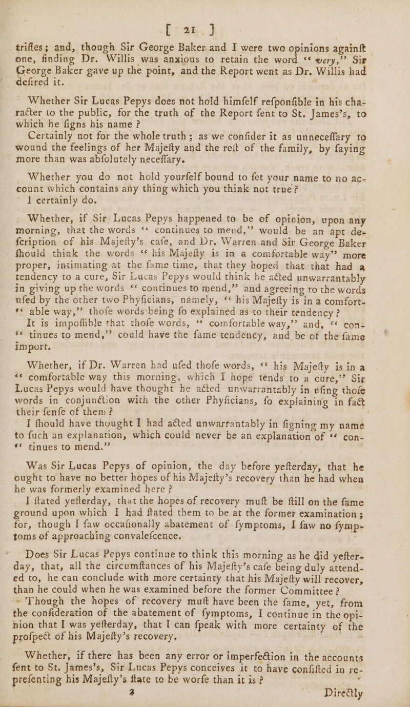 fran. J _trifies; and, though Sir George Baker and I were two Opinions againft — one, finding Dr. Willis was anxious to retain the word ‘* wery,’? Sir George Baker gave up the point, and the Report went as Dr. Willis had defired it. Whether Sir Lucas Pepys does not hold himfelf refponfible in his cha- racter to the public, for the truth of the Report fent to St. James’s, to which he figns his name? Certainly not for the whole truth; as we confider it as unneceflary to wound the feelings of her Majeity and the reft of the family, by faying more than was abfolutely neceffary. Whether you do not hold yourfelf bound to fet your name to no ac- count which contains any thing which you think not true? ~ J certainly do. Whether, if Sir Lucas Pepys happened to be of opinion, upon any morning, that the words ‘‘ continues to mend,” would be an apt des {cription of his Majefty’s cafe, and Dr. Warren and Sir George Baker fhould think the words ‘* his Majeity is in a comfortable way’? more proper, intimating at the fame time, that they hoped that that had a tendency to a cure, Sir Lucas Pepys would think he afted unwarrantably in giving up the words ‘* continues to mend,” and agreeing to the words ufed by the other two Phyficians, namely, ‘* his Majefty is in a comfort: ** able way,”? thofe words being fo explained as to their tendency? It is impoflible that thofe words, ‘* comfortable way,’” and, ** cons f* tinues to mend,’’ could have the fame tendency, and be of the fame import. Whether, if Dr. Warren had ufed thofe words, ** his Majefty is in a “* comfortable way this morning, which I hope tends to a cure,’? Sir Lucas Pepys would have thought he atted unwarrantably in ufing thofe words in conjunction with the other Phyficians, fo explaining in faé their fenfe of them? | Reta I thould have thought I had a&amp;ted unwarrantably in figning my name to fuch an explanation, which could never be an explanation of ‘* con- ** tinues to mend.”’ Was Sir Lucas Pepys of opinion, the day before yefterday, that he ought to have no better hopes of his Majefty’s recovery than he had when he was formerly examined here ? : ! | I ftated yefterday, that the hopes of recovery muft be ftill on the fame ground upon which I had flated them to be at the former examination ; for, though I faw occafionally abatement of fymptoms, I faw no fymp- toms of approaching convalefcence. | . Does Sir Lucas Pepys continue to think this morning as he did yefter- day, that, all the circumftances of his Majefty’s cafe being duly attend- ed to, he can conclude with more certainty that his Majefty will recover, than he could when he was examined before the former Committee? » Though the hopes of recovery muft have been the fame, yet, from the confideration of the abatement of fymptoms, I continue in the opi- nion that I was yefterday, that I can fpeak with more certainty of the profpect of his Majefty’s recovery, . - ie als Bava Whether, if there has been any error or imperfection in the accounts fent to St. James’s, Sir Lucas Pepys conceives it to have confifted in re- prefenting his Majefty’s flate to be worfe than it is ? ‘