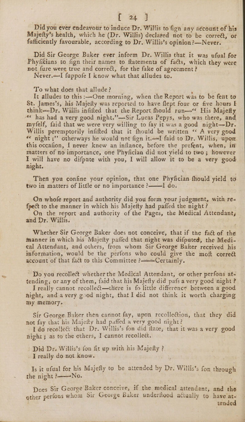 __ Did yot: ever endeavotir to induce Dr. Willis to fign any aécounit of his Majefty’s health, which he (Dr. Willis) declared not to be correét, of fufficiently favourable, according to Dr. Willis’s opinion ?—Never. Did Sir George Baker ever inform Dr. Willis that it was ufual for Phyficians to fign their names to ftatements of faéts, which they were not fure were true and correct, for the fake of agreement? Never.+-I fuppofe I know what that alludes to. To what doés that allude? ” It alludes to this:—One morning, when the Report was to be fent to St. James’s, his Mayjefty was reported to have flept four or five hours E think--Dr. Willis infifted that the Report fhould run—s** His Majefty — myfelf, faid that we were very willing to fay it was a good night—Dr. Willis peremptorily infifted that it fhould be written ‘* A very good *&lt; night ;”? otherways he would not fign it.+«I faid to Dr. Willis, upon this occafion, I never knew an inftance, before the prefent, when, i T will have no difpute with you, I will allow it to be a very good night. ; Thefi you confine your opinion, that one Phyfician fhould yield to two in matters of little or no importance? I do. | On whofe report and authority did you form your judgment, with re- fpect to the manner in which his Majefty had paffed the night ? On the report and authority of the Pages, the Medical Attendant, and Dr. Willis. Whether Sir George Baker does not conceive, that if the fact of the manner in which his Majefty paffed that night was difputed, the Medi- eal Attendant, and others, from whom Sir George Baker received his - information, would be the perfons who could give the moft correé account of that fact to this Committee &gt;——=Certainly. ~ Do you recollect whether the Medical Attendant, or other perfons at- tending; or any of them, faid that his Majefty did pafs a very good night ? I really cannot recollet—tHere is fo little difference between a good hight, and avery good night, that I did not think it worth charging my memory. Sir George Baker then cannot fay, upon recollection, that they did not fay that his Majeity had paffed a very good night? ; I do recelleG&amp; that Dr. Willis’s fon did ttate; that it was a very good night; as to the others, I cannot recolleét. Did Dr. Willis’s fon fit up with his Majefty ? _ LT really do not know. Pe Ts it ufual for his Majefty to be attended by Dr. Willis’s fon fhvougk the night &gt;No. Does Sir Georgé Baker conceive, if the medical attendant, and the other perfons whom Sir George Baker underitood atiually to have’at- , tended