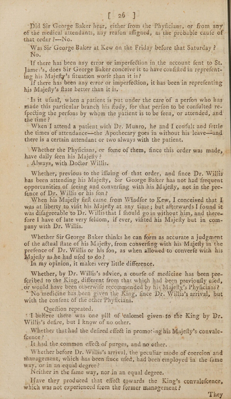 “Did Sir George Baker Waa either from ¢he ‘Phyficians, or from any. of the medical ‘attendants, ot reafon affigned, as the probable caute of that order j—-No. | ‘Was Sir George Baker at Kew on the Friday before that Pat uraRy, , No. “If there has been any error ‘or imperfection in the account weak to St. - Jame:’s, does Sir George Baker conceive it to have confifted in reprefent- ing his Majefty’s fituation worfe than it 1s? ‘if there has been any error or imperfection, it has been in reprefenting his Majefty’s ftate better than it is. . “Ts it ufual, when a patient is put under the care of a perfon who has . made this particular branch his ftudy, for that perfon to be confulted re- {pecting the perfons by whom the patient is to be feen, or attended, and the time? “When I attend a patient, with Dr. Munro, he and I coda and fettle the times of attendance—the Apothecary goes in without his leave—and there is a certain attendant or two always with the patient. ; . Whether the Phyficians, or fome of them, fince this order was made, é have daily feen his Majetty 3 , Always, with Dotter Willis. Whether; previous to the iffuing of that order, and fince Dr. Willis has been attending his Majeity, Sir George Baker has not had frequent opportunities of {eeing and converfing with his Majefty, not in the pre- fence of Dr. Willis or his fon? ‘When his Majefty firft came from Windfor to Kew, I conceived that I was at liberty to vilit his Majeity at any time; but afterwards I found it was difagreeable to Dr. Willisthat I fhould goin without him, and there- fore I have of late very ses. if ever, vilited his Majetty but in com pany with Dr, Willis. | Whether Sir George Baker thinks he can nae as accurate a jadgment of the actual ftate of his Majefty, from converfing with his Majefty in the prefence of Dr. Willis or his fon, as when allowed to converfe with his Majefty as he had ufed to do? | In my opinion, it makes very little difference. Whether, by Dr. Willis’s advice, a courfe of medicine has been pre- {cribed to the King, different from that which had been previoufly ufed, _or would have been otherwife recommended by his Majeity’s Phyficians? . No medicine has been given the King, fince Dr. Willis’ s arrival, but with the confent of the other Phyficians. . Queftion repeated. 'T bebfeve there was one pill of edith given. fo the King by Dr. Willis’s defire, but I know of no other. Whether that had the defired shark in promotiag his Misjety” s convale- fans: oe It had the common effect of purges, and no other. . Whether before Dr. Willis’s arrival, the peculiar mode of coercion and management, which -has been fince ufed, had been employed in the fame | way, or in an equal degree? either in the fame way, nor.in an equal degree. Have they produced that effect towards the King’s convalefcence, which was not experienced from the former management 2 | . They et