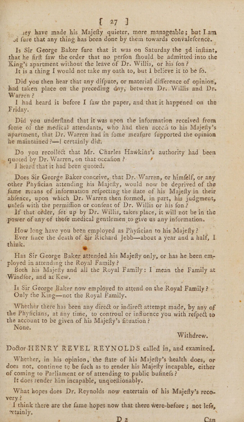 / yey have made his Majefty quieter, more manageable; but Iam _ vt fure that any thing has been done by them towards convalefcence. 3 Is Sir George Baker fure that it was on Saturday the 3d inftant, that he firft faw the order that no perfon fhould be admitted into the King’ § apartment without the leave of Dr. Willis, or his fon? It is a thing I would not take my oath to, but I believe it to be fo. Did you then hear that any difpute, or material difference of opinion, had taken place on the preceding day, between Dr... Willis and Dr. Warren? I had heard it before I faw the paper, and that it oe on the Friday. Did you underftand that it was upon the information received from — fome of the medical attendants, who had then acceis to his Majeity’s — apartment, that Dr. Warren had in fome meafure fupported the eae he maintained ?—I certainly did. Do you recollect that Mr. Charles Hawkins’ authority had been ~ quoted by Dr. Warren, on that occafion ?: I heard that it had been quoted. _ Does Sir George Baker conceive,. that Dr.\ Warren, or himfelf, or any other Phyfician attending his Majefty, would now be deprived of the abfence, upon which Dr. Warren then formed, in part, his judgment, If that ofder, fet up by Dr. Willis, takes place, it will not be in the. How long have you been employed as P] 1yfician to his Majefty ? Ever fiance the death of Sir Richard Jebb—about a year and a half, L . Has Sir George Baker attended his Majefty only, or has he been em- Both his Majeity and all the Royal Family: I mean the ian at Is Sir George. Baker now employed to attend on sis Royat F amily } Pe Only the King—not the Royal Family. pt Whether there has been any dire&amp;t or indire@ attempt made, by any of the Phyficians, at any time, to controul or influence you with refpect to» the account to be given of his Majefty’s fituation? None. Withdrew. Do&amp;or. HENRY REVEL REYNOLDS called j in, che examined. Whether, in his opinion, the ftate of his Majefty’s ‘health does, or does not, continne to be fuch as to render his Majefty incapable, either Tt does render him incapable, unqueitionably. What hopes does Dr. Reynolds now entertain of his Majefty’ $ reco= very: I think there are the fame hopes. now that: eh were-before ; not lets, “tainly, 4 » vi D 2 Cay