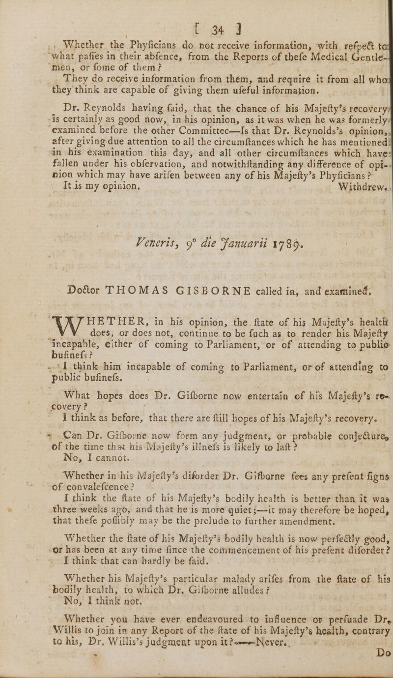 .» Whether the Phyficians do not receive information, with refpe&amp; t “what paffes in their abfence, from the Reports of thefe Medical Gentle- “men, or fome of them? _ They do receive information from them, and require it from all wh they think are capable of giving them ufeful information. Dr. Reynolds having faid, that the chance of his Majefty’s recovery, -is certainly as good now, in his opinion, as it was when he was formerly examined before the other Committee—Is that Dr. Reynolds’s opinion,, after giving due attention to all the circumftances which he has mentioned! in his examination this day, and all other circumftances which have: fallen under his obfervation, and notwithftanding any difference of opi-- nion which may have arifen between any of his Majefty’s Phyficians ? It is my opinion, Withdrewe, Veneris, 9° die Fanuarii 1789. \ Doctor THOMAS GISBORNE called in, and examined, HETHER, in his opinion, the ftate of his Majefty’s health ¥ ¥_ does, or does not, continue to be fuch as to render his Majefty “incapable, either of coming to Parliament, or of attending to publie bufinefs? | ae . I think him incapable of coming to Parliament, or of attending to public bufinefs. | What hopes does Dr. Gifborne now entertain of his Majefty’s re covery? — ; I think as before, that there are ftill hopes of his Majefty’s recovery. ~ Can Dr. Gifborne now form any judgment, or probable conjecture, of the time that his Majeity’s illnefs is likely to laft ? | No, I cannot. ‘Whether in his Majefty’s diforder Dr. Gifborne fees any prefent figns ~-ofconvalefcence? | a I think the ftate of his Majefty’s bodily health is better than it wag we. : three weeks ago, and that he is more quiet jit may therefore be hoped, that thefe poflibly may be the prelude to further amendment, . Whether the ftate of his Majefty’s bodily health is now perfe€tly good, -or has been at any time fince the commencement of his prefent diforder? I think that can hardly be faid. : Whether his Majefty’s particular malady arifes from the fate of his bodily health, to which Dr, Gifborne alludes? | No; I think not. Whether you have ever endeavoured to influence or perfuade Dr, Willis to join in any Report of the ftate of his Majefty’s health, contrary. to his, Dr. Willis’s judgment upon it?-omeNever._ eas : . , ge ee