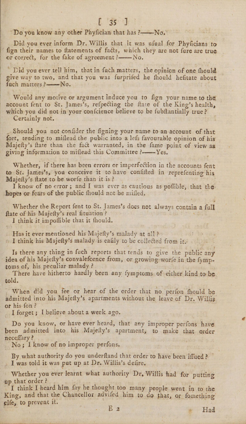 . 1 b's “Do you know any other Phyfician that has oN Did you ever inform Dr. Willis that it was ufual for Phyficians to fign their names to ftatements of facts, which they are not fure are true or correct, for the fake of agreement? No. Did you ever tell him, that in fuch matters, the opinion of one -thould give way to two, and that you was furprifed he fhoald hefitate about | fuch matters? No. Would any motive or argument induce you to fign your name to thé account fent to St. James’s, refpecting the ftate of the King’s health, Certainly not. Should you not confider the figning your name to an account of that fort, tending to miflead the public into a lefs favourable opinion of his Majeity’s ftate than the fact warranted, in the fame point of view as Yes. Whether, if there has been errors or Repeietion | in the accounts fent to St. James’s, you conceive it to have confifted in reprefenting his Majeity’s ftate to be worfe than it is? I know of no error; and I was ever as cautious as pofible, that the Whether the Report fent to St. James’s does not always contain a fall ftate of his Majetty’s real fituation ? 3 I think it impoflible that it fhould. Has it ever mentioned his Majefty’s malady at all? I think his Majefty’s malady is eafily to be collected from +69 Is there any thing in fuch reports that tends to give the public any toms of, his peculiar malady? There have hitherto hardly been any fymptoms of either kind to be. When did you fee or hear of the order that no ‘perfon fhould be admitted into his Majefty’s apartments without the leave of Dr. Willis or his: fon? I forget; I believe about a week ago. Do you know, or have ever heard, that any improper perfons have neceffary? No; I know of no improper perfons. lege what authority do you underftand that order to have been imiea ge _ I was told it was put up at Dr. Willis’s defire. Whether you ever learnt, what tag Dr, Willis had for os I think I heard him fay he thought too many people went in to the King, and that the Chancellos advifed him to do that, or fomething