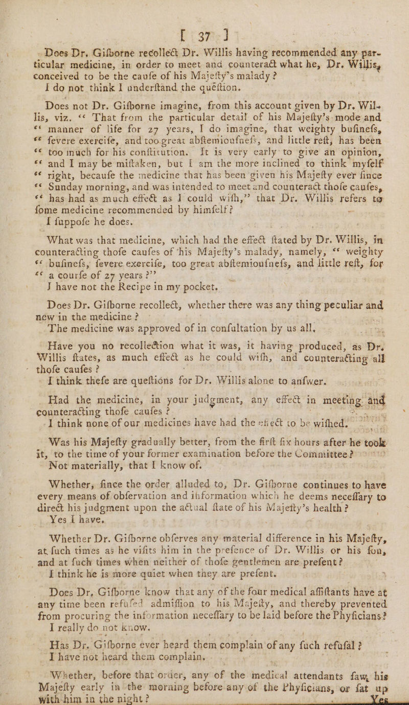 \ Lise] - Does Dr, Gifborne recollect Dr. Willis having recommended any. pare ticular medicine, in order to meet and counteraét what he, Dr, Willis, conceived to be the caufe of his Majefty’s malady ? I do not think I underftand the quéttion. Does not Dr. Gifborne imagine, from this account given by Dr. Wil. lis, viz. ‘* That from the particular detail of his Majefty’ s mode and ‘* manner of life for 27 years, I do imagine, that weighty bufinefs, fevere exercife, and too great abftemioufnefs, and little reft, has been too inuch for his conftitution. It is very early. to give an opinion, and I may be miftaken, but [ am the more inclined to think myfelf right, becaufe the medicine that has been given his Majefty ever fince Sunday morning, and was intended to meet a and counteract thofe caufes, *¢ has had as much effet as 1 could with,” that Dr. Willis refers to fome medicine recommended by himfelf? 2 [ {uppofe he does. “What was that medicine, which had the effe@ Sul by Dr. Willis, § in counteracting thofe caufes of ‘his Majeity’s malady, namely, “* weighty ‘* bufinefs, fevere exercife, too great abitemioufnets, and little reft, for ** a courfe of 27 years ?”’ J have not the Recipe in my pocket. Does Dr. Gifbarne recollect, whether there was any sited peculiar and new in the medicine ? The medicine was approved of in confultation by us all, - Have you no recolle&amp;ion what it was, it having produced, as tr) Willis ftates, as much effect as he could wifh, and counteracting all I think thefe are queftions fs Dr. Willis alone to anfwer. Had the medicine, in your judgment, any effet in meee and counteracting thofe cauies ? | -] think none of our medicines have had the etiect to Ks wifhed. | Was his Majetty grad ually better, from the firft fix hours after he tools it, to the time of your former examination before the Committee é ? Not materially, that I know of, | Whether, fince the order alluded to, Dr. Gifborne continues to have every means of obfervation and information which he deems neceflary to direct his judgment upon the aftual flate of his eel s health? _ Yes I have, Whether Dr. Gifborne obferves any material difference in his Majetty, at, fuch times as he vifits him in the prefe nce of Dr. Willis. or his fon, I think he is more quiet when they are prefent. Does Dr, Gifborne know that any of the four medical affiftants have at any time been refufed admiffion to his Majeity, and thereby prevented from procuring the information neceflary to be laid before the Phyficians? I really do not know. Has Dr. ‘Gifborne ever heard them complain of any tach tefufal ? Ihave not heard them complains... Whether, before that order, any ‘of the bacllced attendants ok a With-him in the night?