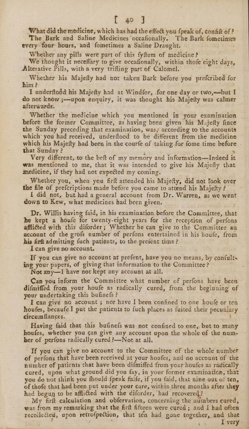 What did the medicine, which has had the effeét you {peak of, confit of 9 | The Bark and Saline Medicines occafionally. The Bark fometinies every “four hours, and fometimes a Saline Draught. Whether any pills were part of this fyftem of medicine? We thought it neceflary to give occafionally, within thofe eight days, Alterative Pills, with a very trifling part of Calomel. “te Whether his Majefty had not taken Bark before you prefcribed for him? | I underftoéd his Majefty had at Windfor, for one day or two,—but I do not know ;—upon enquiry, it was thought his Majefty was calmer afterwards. 3 | Whether the medicine which you mentioned in your examination before the former Committee, as having been given his Majefty fince the Sunday preceding that examination, was, according to the accounts which’ you had received, underftood to be different from the medicine © which his Majefty had been in the courfe of taking for fome time before - that Sunday ? i 5 . Very different, to the beft of my memory and information—Indeed it was mentioned to me, that it was intended to give his Majefty that medicine, if they had not expected my coming. Whether you, when you firft attended his Majefly, did not took over the file of prefcriptions made before you came to attend his Majeity ? I did not, but had a general account from Dr. Warren, as we went down to Kew, what medicines had been given. Dr. Willis having faid, in his examination before the Committee, that he kept a houfe for twenty-eight years for the reception of perfons affifted with this diforder; Whether he can give to the Committee an account of the grofs number of perfons entertained in his houfe, from his firft admitting fuch patients, to the prefént time? I can give no account. | | If you can give no account at prefent, have you no means, by confult- ing your papers, of giving that information to the Committee? | | Not any—I have not kept any account at all. Can you inform the Committee what number of perfons have been difmiffed from your houfe as radically cured, from the beginning of your undertaking this bufinefs? ? I can give no account ; nor have I been confined to one houfe or ten houfes, becaufe I put the patients to fuch places as fuited their pecuniary circum ftances. ; al Having faid that this bufinefs was not confined to one,, but-to many houfes, whether you can give any account upon the whole of the num- ber of perfons radically cured ?—-Not at all. : If you can give no account to the Committee of the whole number of perfons that have been received at your houfes, and no account of the ntimber of patients that have been difmiffed from your houfes as radically cured, upon what ground did you fay, in your former examination, that you do not think you fhould {peak faife, if you faid, that nine out of ten, of thofe that had been put under your care, within three months after they had begay to be affifted with the diforder, had recovered ? My firft calculation and obfervation, concerning the numbers cured, was from my remarking that the firit fifteen were cured ; and I had often recollecied, upon setrofpection, that tén had gone together, and that 7 ; ae Dota ude I very