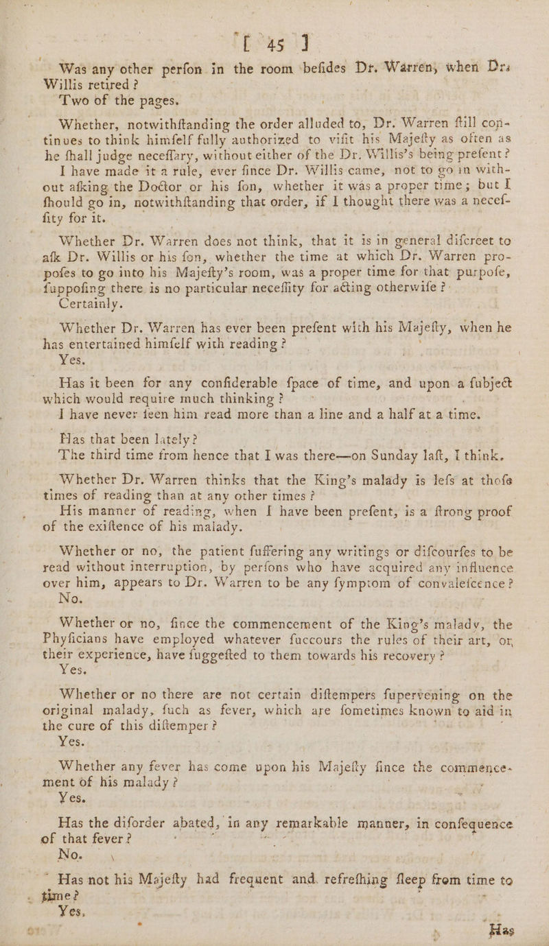 bag] Was any other perfon in the room ‘befides Dr. Warren, when Drs Willis retired ? : Two of the pages. f. Whether, notwithftanding the order alluded to, Dr. Warren fill con- tinves to think himfelf fully authorized to vifit his Majefty as often as he fhall judge neceflary, without either of the Dr, Willis’s being prefent? I have made it a rule, ever fince Dr. Willis came, not to go in with- out afking the DoGtor or his fon, whether it was a proper time; but I fhould go in, notwithftanding that order, if I thought there was a necef- Whether Dr. Warren does not think, that it is in general difcreet to afk Dr. Willis or his fon, whether the time at which Dr. Warren pro- pofes to go into his Majefty’s room, was a proper time for that purpofe, fuppofing there is no particular neceflity for ating otherwife ? | Certainly. Whether Dr. Warren has ever been prefent with his Majefty, when he has entertained himfelf with reading? wes Yes. : Has it been for any confiderable fpace of time, and upon a fubject which would require much thinking ? : | I have never ieen him read more than a line and a half ata time. ‘Has that been lately? | The third time from hence that I was there—on Sunday laft, [ think. Whether Dr. Warren thinks that the King’s malady is lefs at thofe times of reading than at any other times? 3 His manner of reading, when I have been prefent, is a flrong proof of the exiftence of his malady. . | Whether or no, the patient fuffering any writings or difcourfes to be read without interruption, by perfons who have acquired any influence over him, appears to Dr. Warren to be any fymptom of convaleicence? oO. Whether or no, fince the commencement of the King’s malady, the Phyficians have employed whatever fuccours the rules of their art, or, their experience, have fuggefted to them towards his recovery ? Yes, : Whether or no there are not certain diftempers fupervening on the original malady, fuch as fever, which are fometimes known tg aid in the cure of this diftemper? nO Gs. Whether any fever has come upon his Majefty fince the commence- ment of his malady ? | Yes. Has the diforder abated, in any remarkable manner, in confequence of that fever? s neaaieae | No. \ Yes, e Has