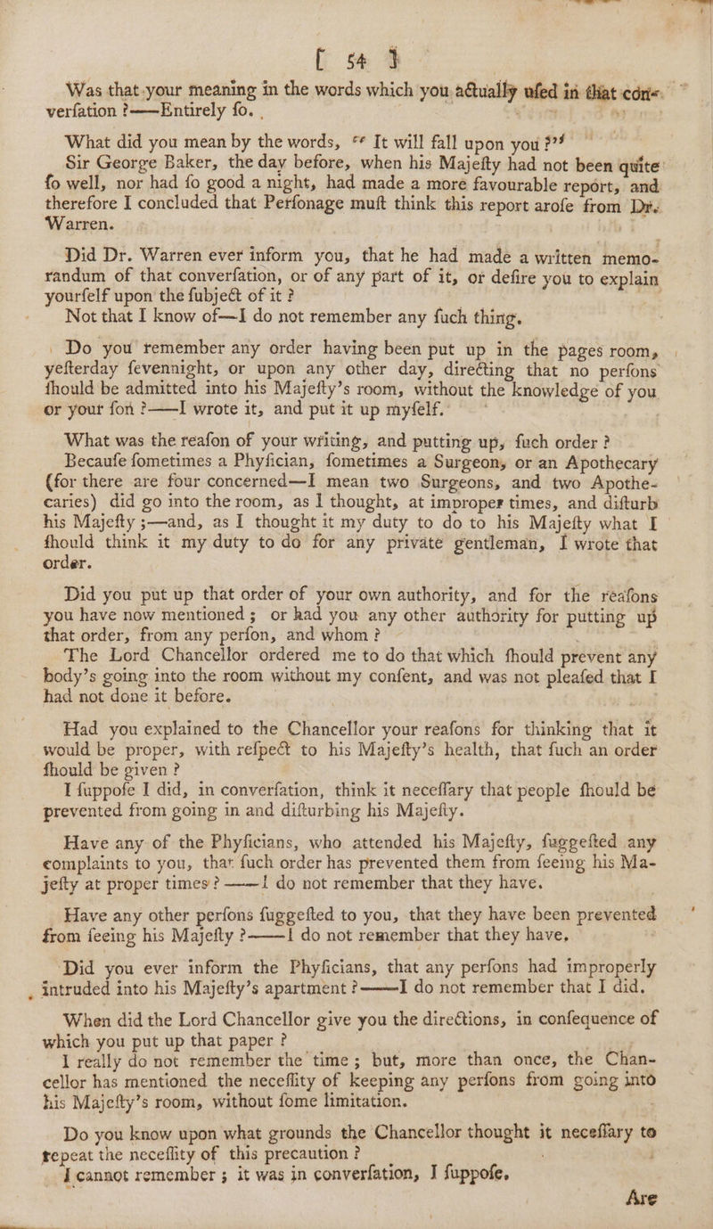 [ s4 3 Was that-your meaning in the words which you actually ufed in dat con. verfation ?——Entirely fo. What did you mean by the words, * It will fall upon you 3” Sir George Baker, the day before, when his Majefty had not been quite: fo well, nor had fo good a night, had made a more favourable report, and edi I concluded that Perfonage muft think this report arofe from Dr. arren. | Did Dr. Warren ever inform you, that he had made a written memo- randum of that converfation, or of any part of it, or defire you to explain yourfelf upon the fubject of it ? ie, Not that I know of—I do not remember any fuch thing. _ Do you remember any order having been put up in the pages room, yefterday fevennight, or upon any other day, direéting that no perfons fhould be admitted into his Majefty’s room, without the knowledge of you or your fon ?——I wrote it, and put it up myfelf. Sages What was the reafon of your writing, and putting up, fuch order ? Becaufe fometimes a Phyfician, fometimes a Surgeon, or an Apothecary (for there are four concerned—I mean two Surgeons, and two Apothe- caries) did go into the room, as 1 thought, at improper times, and difturb his Majefty ;—and, as I thought it my duty to do to his Majefty what I so think it my duty todo for any private gentleman, I wrote that order. | Did you put up that order of your own authority, and for the reafons you have now mentioned; or had you any other authority for putting up that order, from any perfon, and whom? The Lord Chancellor ordered me to do that which fhould prevent any body’s going into the room without my confent, and was not pleafed that I had not done it before. : Had you explained to the Chancellor your reafons for thinking that it would be proper, with refpect to his Majefty’s health, that fuch an order fhould be given? 7 I fuppofe I did, in converfation, think it neceffary that people fhould be prevented from going in and difturbing his Majefty. : Have any of the Phyficians, who attended his Majefty, fuggefted any ¢omplaints to you, that fuch order has prevented them from feeimg his Ma- jefty at proper times ? ——I do not remember that they have. _ Have any other perfons fuggefted to you, that they have been prevented from feeing his Majefty ?——! do not remember that they have, | ‘Did you ever inform the Phyficians, that any perfons had improperly , intruded into his Majefty’s apartment ? I do not remember that I did. When did the Lord Chancellor give you the directions, in confequence of which you put up that paper ? | 3 | I really do not remember the time; but, more than once, the Chan- cellor has mentioned the neceflity of keeping any perfons from going into his Majefty’s room, without fome limitation. Do you know upon what grounds the Chancellor thought it neceflary to repeat the neceflity of this precaution ? ; J cannot remember ; it was in converfation, J fuppofe, Are |