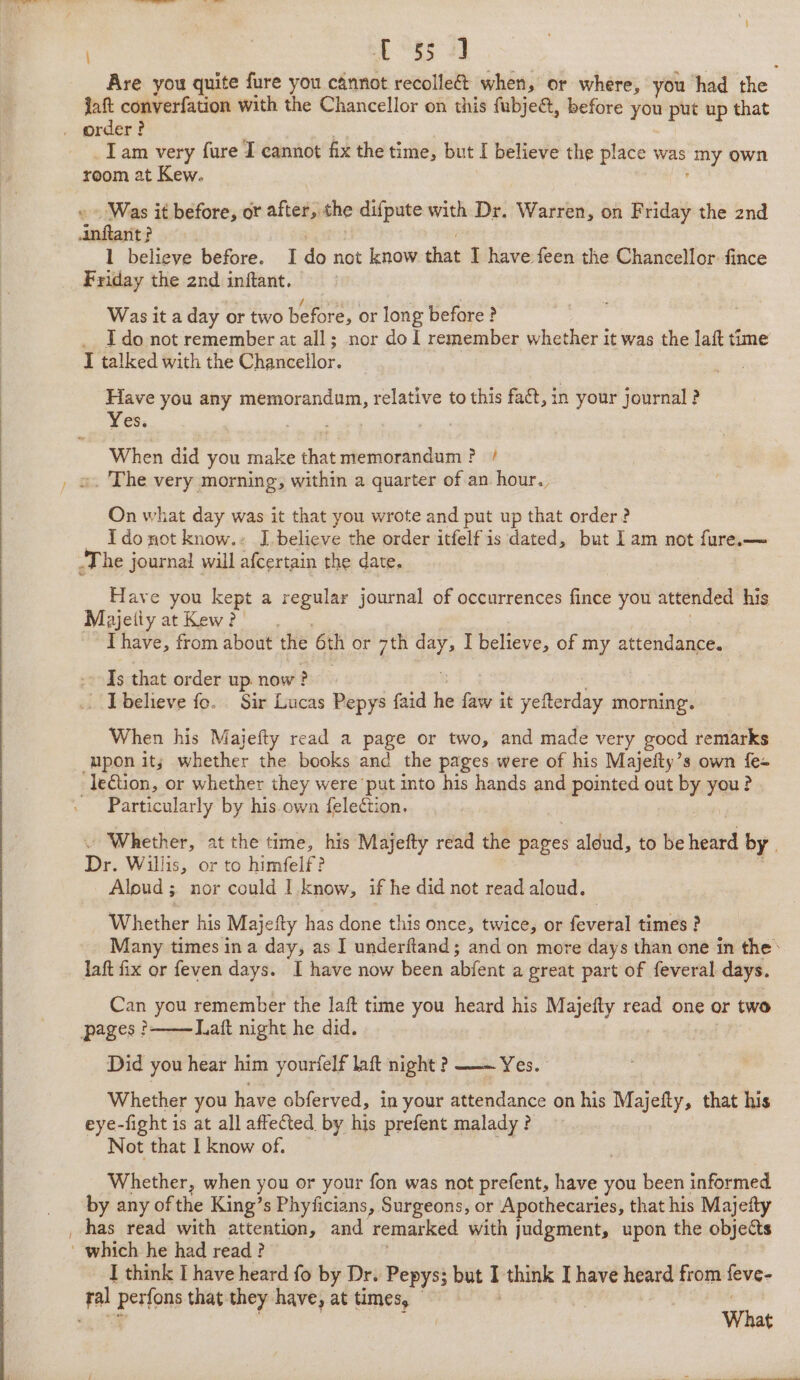 2 1°35 2] Are you quite fure you cannot recolle&amp;t when, or where, you had the . jaft converfation with the Chancellor on this fubje@, before you - up that Tam very fure I cannot fix the time, but I believe the place was “my own room at Kew. Was it before, or after, the difpute with Dr. Warren, on Friday the 2nd infest? 1 believe before. I do not know that I have feen the Chancellor. fince Friday the 2nd inftant. Was it a day or two before, or long before? _ I donot remember at all; nor dol remember whether it was the laft time I talked with the Glowieellor. . Have you any pies See relative to this faét, in your journal ? Yes. . : When did you make that memorandum? / ». The very morning, within a quarter of an hour. On what day was it that you wrote and put up that order? Ido not know.: J believe the order itfelfis dated, but Iam not fure.— The journal will afcertain the date, Have you kept a regular journal of occurrences fince you attended his. Majetiy at Kew? Thave, from about the oth or 7th oe I believe, of my attendance. Is that order up now } ? believe fo. Sir Lucas Pepys faid ‘i {aw it yefterday morning. When his Majefty read a page or two, and made very good remarks upon it; whether the books and the pages were of his Majefty’s own fe- -le€tion, or whether they were ‘put into his hands and pointed out ke yan &gt; Particularly by his.own {election. . Whether, at the time, his Majefty read the pages aléud, to be heard by . Dr. Willis, or to himfelf ? Aloud ; nor could I know, if he did not read aloud. Whether his Majefty has done this once, twice, or Seve times ? Many times ina day, as I underftand; and on more days than one in the’ laft fix or feven days. I have now been abfent a great part of feveral days. Can you remember the laft time you heard his Majefty read one or two pages? Laft night he did. Did you hear him yourielf laft night? Yes. Whether you have obferved, in your siedance on his ie eey that his eye-fight is at all affeted by his prefent malady ? Not that I know of. Whether, when you or your fon was not prefent, have you been informed by any ofthe King’s Phyficians, Surgeons, or Apothecaries, that his Majefty has read with attention, and remarked with judgment, upon the objects which he had read? I think I have heard fo by Dr. Pepys but T think I have heard from eve be perfons that they have, at times, What