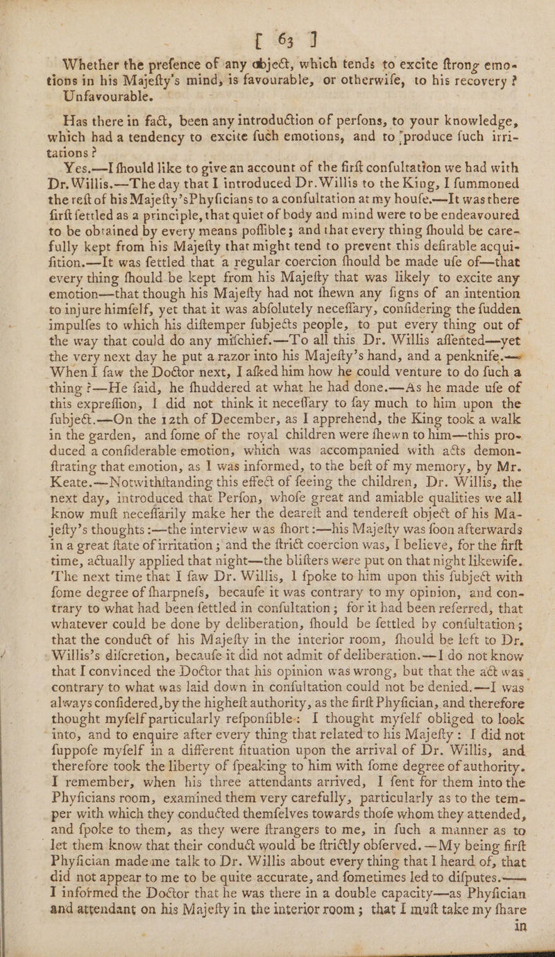 Whether the prefence of any abject, which tends to excite ftrong emo- tions in his Majefty’s mind, is favourable, or otherwife, to his recovery ? Unfavourable. 4 Has there in fact, been any introduction of perfons, to your knowledge, which had a tendency to excite fuch emotions, and to produce fuch irri- tations ? Yes,—lI fhould like to give an account of the firft confultation we had with Dr. Willis. —The day that I introduced Dr. Willis to the King, I fummoned the reft of his Majefty’sPhyficians to aconfultation at my houfe.—It was there firft fettled as a principle, that quiet of body and mind were to be endeavoured to be obtained by every means poflible; and that every thing fhould be care-. fully kept from his Majefty that might tend to prevent this defirable acqui- fition.—It was fettled that a regular coercion fhould be made ufe of—that every thing fhould be kept from his Majefty that was likely to excite any emotion—that though his Majefty had not fhewn any figns of an intention to injure himfelf, yet that it was abfolutely neceflary, confidering the fudden impulfes to which his diftemper fubjects people, to put every thing out of the way that could do any miichief.—To all this Dr. Willis affented—yet the very next day he put a razor into his Majefty’s hand, and a penknife. ‘When I {aw the Doétor next, I afked him how he could venture to do fuch a thing ?—He faid, he fhuddered at what he had done.—As he made ufe of this expreflion, I did not think it neceflary to fay much to him upon the fubjec&amp;t.—On the 12th of December, as ] apprehend, the King took a walk in the garden, and fome of the royal children were fhewn to him—this pro- duced a confiderable emotion, which was accompanied with a¢ts demon- ftrating that emotion, as 1 was informed, to the beft of my memory, by Mr. Keate.— Notwithftanding this effect of feeing the children, Dr. Willis, the next day, introduced that Perfon, whofe great and amiable qualities we all know muft neceffarily make her the deareit and tendereft object of his Ma- jefty’s thoughts :—the interview was fhort :—his Majefty was foon afterwards in a great ftate of irritation ; and the ftrict coercion was, I believe, for the firft time, actually applied that night—the blifters were put on that night likewife. ‘The next time that I faw Dr. Willis, 1 {poke to him upon this fubject with fome degree of fharpnefs, becaufe it was contrary to my opinion, and con- trary to what had been fettled in confultation; for it had been referred, that whatever could be done by deliberation, fhould be fettled by confultation; that the conduct of his Majefty in the interior room, fhould be left to Dr. -Willis’s difcretion, becaufe-it did not admit of deliberation. —I do not know that I convinced the Doétor that his opinion was wrong, but that the act was_ contrary to what was laid down in confultation could not be denied.—I was always confidered, by the higheft authority, as the firft Phyfician, and therefore thought myfelf particularly refponfible: I thought myfelf obliged to look “into, and to enquire after every thing that related to his Majefty: I did not fuppofe myfelf in a different fituation upon the arrival of Dr. Willis, and. therefore took the liberty of {peaking to him with fome degree of authority. I remember, when his three attendants arrived, I fent for them into the Phyficians room, examined them very carefully, particularly as to the tem- per with which they conducted themfelves towards thofe whom they attended, and fpoke to them, as they were ftrangers to me, in fuch a manner as to let them know that their conduct would be ftriftly obferved. — My being firft Phyfician mademe talk to Dr. Willis about every thing that I heard of, that did not appear to me to be quite accurate, and fometimes led to difputes.— I informed the Doétor that he was there in a double capacity—as Phyfician and attendant on his Majefty in the interior room; that I mnt take my fhare in