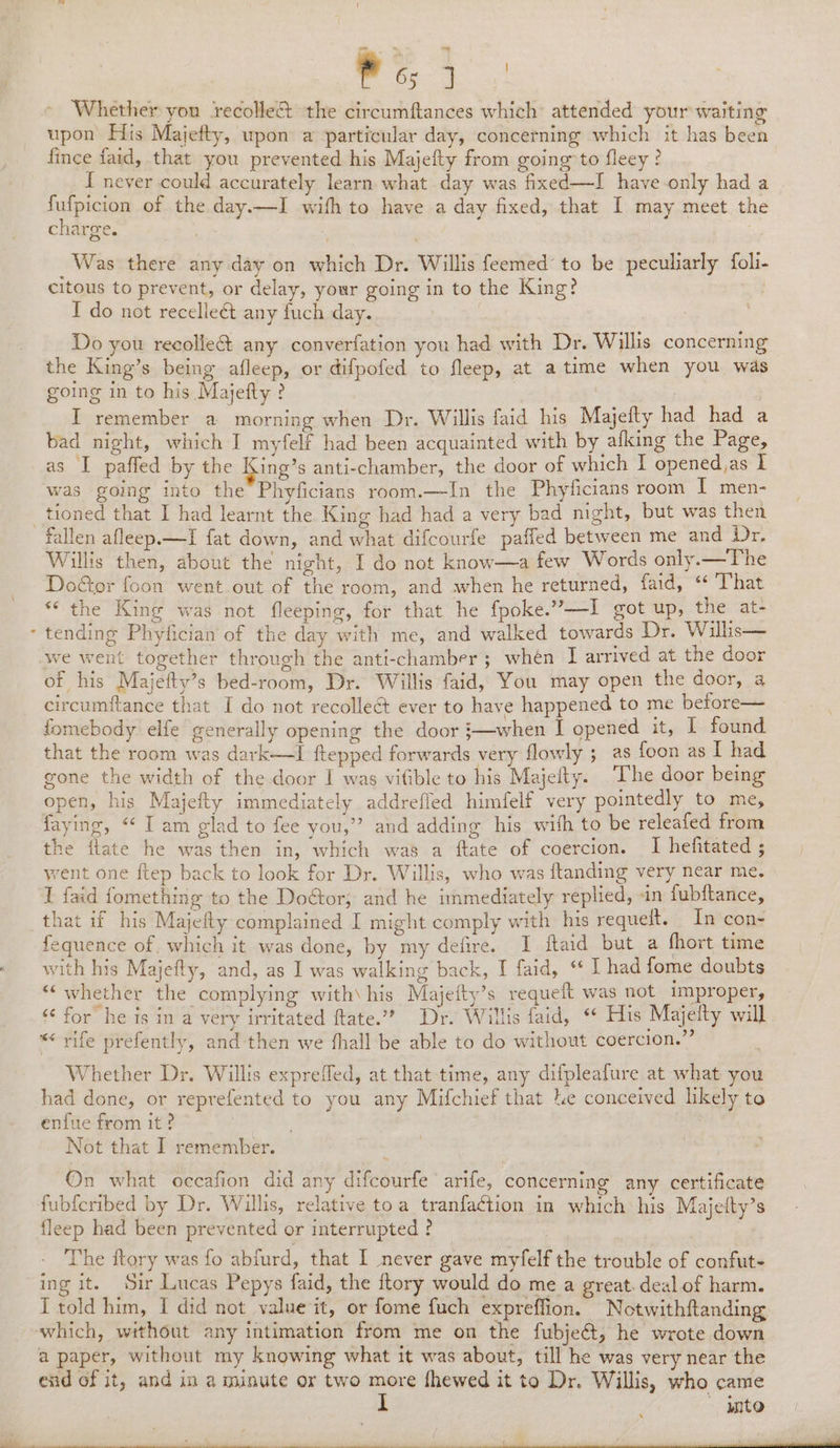 At en ae Whether you recolle&amp; the circumftances which: attended your waiting upon His Majefty, upon a particular day, concerning which it has been fince faid, that you prevented his Majefty from going to fleey ? I never could accurately learn what day was fixed—I have only had a fufpicion of the day.—I with to have a day fixed, that I may meet the charge. | : | Was there any day on which Dr. Willis feemed’ to be peculiarly foli- citous to prevent, or delay, your going in to the King? I do not recelleét any fuch day. Do you reeolle&amp;t any converfation you had with Dr. Willis concerning the King’s being afleep, or difpofed to fleep, at atime when you was going in to his Majefty ? I remember a morning when Dr. Willis faid his Majefty had had a bad night, which I myfelf had been acquainted with by afking the Page, as I paffed by the ing’s anti-chamber, the door of which I opened,as I was going into the Phyficians room.—In the Phyticians room IT men- tioned that I had learnt the King had had a very bad night, but was then Willis then, about the night, I do not know—a few Words only.—The Door foon went out of the room, and when he returned, faid, ‘ That “the King was not fleeping, for that he fpoke.”—I got up, the at- tending Phyfician of the day with me, and walked towards Dr. Wills— we went together through the anti-chamber ; whén I arrived at the door of his Majetty’s bed-room, Dr. Willis faid, You may open the door, 4 circumitance that I do not recollect ever to have happened to me before— fomebody elfe generally opening the door }—when I opened it, I found that the room was dark—I {ftepped forwards very flowly ; as foon as I had gone the width of the door I was vifible to his Majelty. The door being open, his Majefty immediately addrefled himfelf very pointedly to me, faying, “ I am glad to fee you,” and adding his with to be releafed from the ftate he was then in, which was a ftate of coercion. I hefitated ; went one ftep back to look for Dr. Willis, who was ftanding very near me. I faid fomething to the Doétor; and he immediately replied, -in fubftance, that if his Majefty complained I might comply with his requelt. In con- fequence of, which it was done, by my defire. I ftaid but a short time with his Majefty, and, as 1 was walking back, I faid, “ I had fome doubts “whether the complying with\ his Majeity’s requeit was not improper, «¢ for’ he ts in a very irritated ftate.”” Dr. Willis faid, “ His Majelty will *« rife prefently, and then we hall be able to do without coercion.” Whether Dr. Willis expreffed, at that time, any difpleafure at what you had done, or reprefented to you any Mifchief that Le conceived likely to enfue from it? Not that I remember. ©n what occafion did any difcourfe arife, concerning any certificate fubferibed by Dr. Willis, relative toa tranfaction in which his Majetty’s fleep had been prevented or interrupted? _ | ; The ftory was fo abfurd, that I never gave myfelf the trouble of confut- ing it. Sir Lucas Pepys faid, the {tory would do me a great. deal of harm. I told him, I did not value it, or fome fuch expreffion. Notwithftanding which, without any intimation from me on the fubje&amp;t, he wrote down a paper, without my knowing what it was about, till he was very near the end of it, and in a minute or two more fhewed it to Dr. Willis, who came into