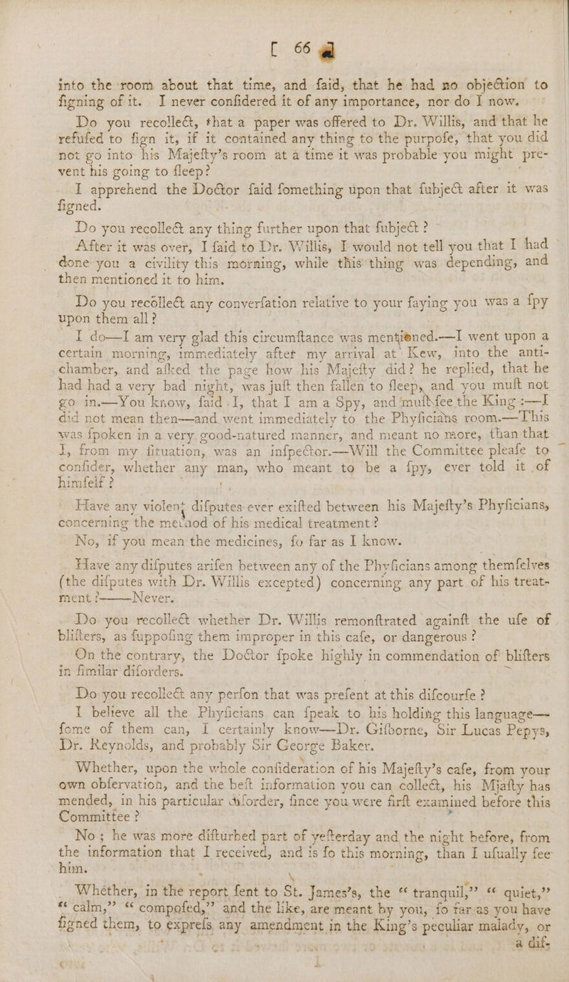 into the room about that time, and faid, that he had no objection to figning of it. I never confidered it of any importance, nor do J now. Do you recolle&amp;, that a paper was offered to Dr. Willis, and that he refufed to fign it, if it contained any thing to the purpofe, that you, did not go into his Majefty’s room at a time it was probable you might pre- vent his going to fleep? | I apprehend the Dodtor faid fomething upon that fubjeA after it was figned. : / Do you recolle@ any thing further upon that fubject ? ~ | After it was over, I faid to Dr. Willis, I would not tell you that T.thad ~ done you a civility this morning, while thisthing was depending, and then mentioned it to him. Do yeu recollect any conyerfation relative to your faying you was a {py upon them all? ee seas Sk COL ain very glad this circumftance was mentiened.—I went upon a certain morning, immediately aftet my arrival at: Kew, into the anti- ,chamber, and afked the page how his Majefty did? he replied, that he had had a very bad night, was juft then fallen to fleep, and you mult not go in.—You know, faid-I, that I am a Spy, and ‘mutMee the King :—I did not mean then—and went immediately to the Phyficidns room.—This was {poken in a very. good-natured manner, and meant no more, than that i, from my fituation, was an infpeCtor.—Will the Committee pleafe to confider, whether any man, who meant to be a {py, ever told it of himfelf ? 7 Have any violen‘ difputes ever exifted between his Majefty’s Phyficians, concerning the mecaod of his medical treatment? No, if you mean the medicines, fo far as I know. Have any difputes arifen between any of the Phyficians among themfelves (the difputes with Dr. Willis excepted) concerning any part of his treat- ment ? Never. Do you recollect whether Dr. Willis remonftrated againft the ufe of . blifters, as fuppofing them improper in this cafe, or dangerous? On the contrary, the Doctor fpoke highly in commendation of blifters in fimilar diforders. : * | Do you recollect any perfon that was prefent at this difcourfe ? 1 believe all the Phyficians can fpeak to his holding this language— fome of them can, I certainly know—Dr. Gifborne, Sir Lucas Pepys, Dr. Reynolds, and probably Sir George Baker. Whether, upon the whole confideration of his Majelty’s cafe, from your ewn obfervation, and the beft information you can colleé&amp;, his Miatty has mended, in his particular dforder, fince you were firft examined before this Committee ? | isc. No ; he was more difturhed part of yefterday and, the night before, from the information that I received, and is fo this morning, than I ufually fee him. eae \ ; | Whether, in the report fent to St. James’s, the tranquil,” oe aiieh,?? *&lt;'calm,” “ compofed,” and the like, are meant by you, fo far-as you have figned them, to exprels any amendment in the King’s peculiar malady, or / ; al . ‘ a dif- * « ad