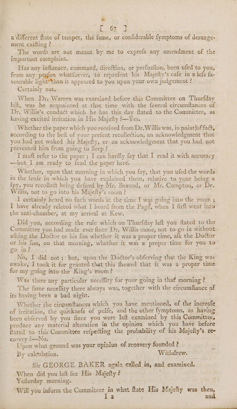 os best | ae ae a ‘different ftate of temper, the fame, or confiderable fymptoms of derange- ment exilting ? The words are not meant by me to exprefs any amendment of the important complaint. Has any influence, command, direGtion, or perfuafion, been ufed to you, from any. pegfon whatfoever, to reprefent his Majefty’s cafe in alefs fa- _vourable light™than it appeared to you upon your own judgement ¢ : Certainly not. When Dr. Warren was examined before this Committee on Thurfday fait, was he acquainted at that time with the feveral circumftances of Dr. Willis’s conduct which he has this day ftated to the Committee, as having excited irritation in His Majefty ?—Yes. Whether the paper which you received from Dr. Willis was, in pointlof fa, according to the beit of your prefent recollection, an acknowledgment that you had not waked his Majeity, or an acknowledgment that you had. not prevented him from going to fleep? I muft refer to the paper; I can hardly fay that I read it with accuracy ——but I am ready to fend the paper here. . | _ Whether, upon that morning in which you fay, that you ufedthe words. in the fenfe in which you have explained them, relative to your being a {py, you recollect being defired by Mr. Braund, or Mr.-Compton, or Dr. Wills, not to go into his Majefty’s room? | 7 I certainly heard no fuch words at the time I was going into the room ; I have already related what I heard from the Pagé, when I firft went into the anti-chamber, at my arrival at Kew. Did you, according the rule which on Thurfday laft you flated to the Committee you had made ever fince Dr. Willis came, not to go in without ailing the Door or his fon whether it was a proper time, aflc the Doctor or his fon, on that morning, whether it was a proper time for you to go in? No, I did not; but, upon the Doétor’s obferving that the King was awake, I took it for granted that this fhewed that it was a proper time for my going into the King’s room? Was there any particular neceffity for your going in that morning ? The fame neceffity there always was, together with the circumftance of its having been a bad night. Whether the cireumftances which you have mentioned, of the increafe of irritation, the quicknefs of pulfe, and the other fymptoims, as having been obferved by you fince you were lait examined by this Committee, produce any material alteration in the opinion which you have before {tated to this Committee refpecting the probability of his Majefty’s re- coveryi—No. . | Upon what ground was your opinion of recovery founded ? . By calculation. ee Withdrew. ‘Sir GEORGE BAKER again called_in, and examined. When did you laft fee His Majefty ? Yeflerday morning. : p Tae ® “Will you inform the Cee, in what flate His Majefty was then, 2 fai and,