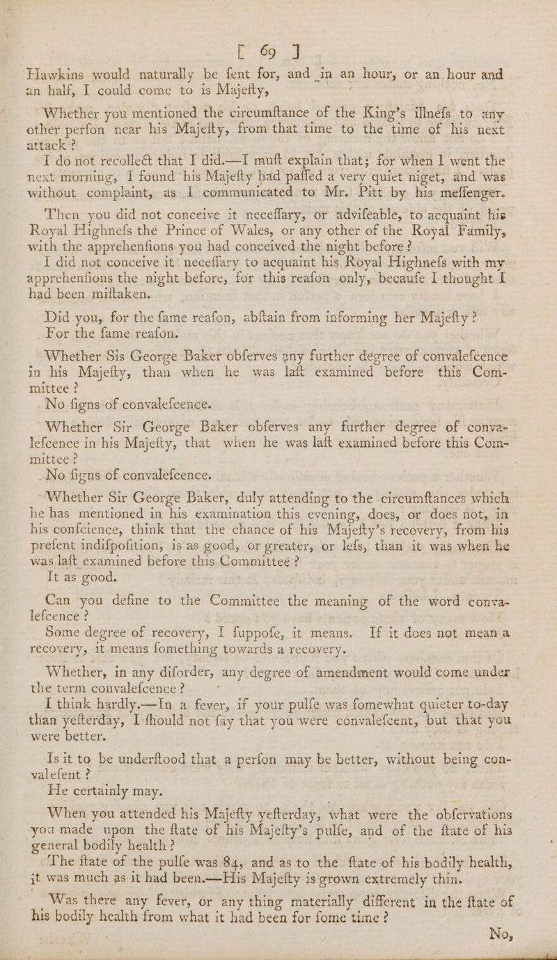 | a: oe Hawkins would naturally be fent for, and in an hour, or an hour and an half, I could come to is Majeity, , Whether you mentioned the circumftance of the King’s ilnefs to any other perfon near his Majeity, from that time to the time of his next attack’? | : I do not recolleé&amp; that I did.—I mutt explain that; for when I went the next morning, I found his Majefty had paffed a very quiet niget, and was without complaint, as I communicated to Mr. Pitt by his meffenger. Then you did not conceive it neceflary, or advifeable, to acquaint his Royal Highnefs the Prince of Wales, or any other of the Royal Family, with the apprehenfions you had conceived.the night before ? | I did not conceive it’ neceflary to acquaint his Royal Highnefs with my - apprehenfions the night before, for this reafon only, becaufe I thought I had been miftaken. Did you, for the fame reafon, abftain from informing her Majefty ? For the fame reafon. { Whether Sis George Baker obferves any further degree of convalefcence in his Majefty, than when he was laft examined before this Com- mittee ? ; No figns of convalefcence. Whether Sir George Baker obferves any further degree of conva- lefcence in his Majefty, that when he was lait examined before this Com- mittee? _No figns of convalefcence. Whether Sir George Baker, duly attending to the circumftances which he has mentioned in his examination this evening, does, or does not, in his confcience, think that the chance of his Majeity’s recovery, from his prefent indifpofition, 1s as good, or greater, or lefs, than it was when he was laft examined before this Committee ? : It as good. : ; Can you define to the Committee the meaning of the word conva- lefcence ? : | . Some degree of recovery, I fuppofe, it means. If it does not mean a recovery, it-means fomething towards a recovery. Whether, in any diforder, any degree of amendment would come under the term convalefcence ? I think hardly.—In a fever, if your pulfe was fomewhat quieter to-day than yefterday, I-fhould not fay that you were convalefcent, but that you were better. | Isit to be underftood that a perfon may be better, without being con- valefent ? He certainly may. When you attended his Majefty yefterday, what were the obfervations vyou made upon the ftate of his Majefty’s pulfe, and of the ftate of his general bodily health ? 3 . The ftate of the pulfe was 84, and as to the. ftate of his bodily health, jt was much as it had been.—His Majefty is grown extremely thin. _ Was there any fever, or any thing materially different in the ftate of his bodily health from what it had been for fome time?