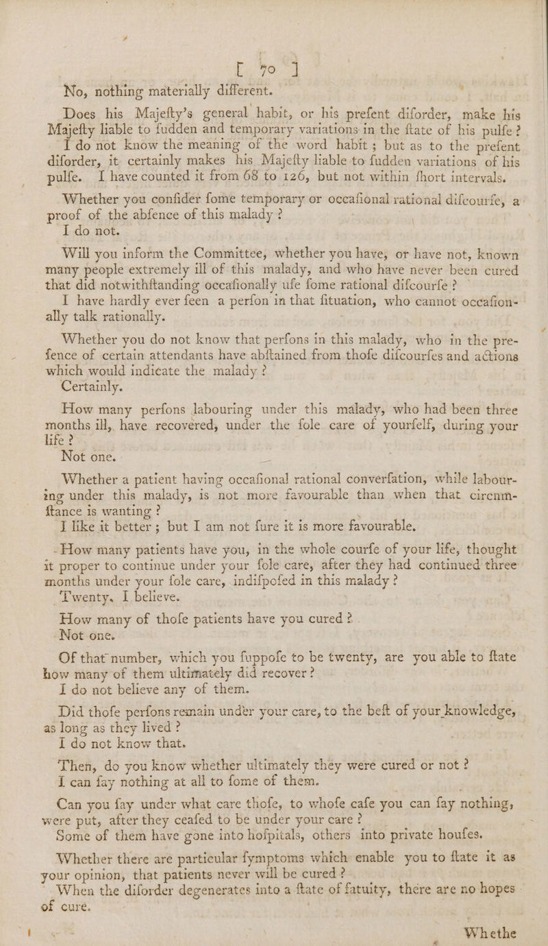 ) 4 7 No, nothing materially different. Does his Majefty’s general habit, or his prefent diforder, make his Majefty liable to fudden and temporary variations in the ftate of his pulfe? Ido not know the meaning of the word habit ; but as to the prefent diforder, it certainly makes his Majefty liable to fudden variations of his pulfe. I have counted it from 68 to 126, but not within fhort intervals. Whether you confide {ome temporary or occafional rational difcourfe, a proof of the abfence of this malady ? . I do not. Will you inform the Committee, whether you have, or have not, known many people extremely ill of this malady, and who have never been cured that did notwithftanding occafionally ufe fome rational difcourfe? I have hardly ever feen a perfon in that fituation, who cannot occafion- ally talk rationally. Whether you do not know that perfons in this malady, who in the pre- fence of certain attendants have abftained from .thofe difcourfes and aGions which would indicate the malady ? Certainly. How many perfons labouring under this malady, who had been three months ill, have recovered, under the fole care of yourfelf, during your life ? : Not one. Whether a patient having occafional rational converfation, while labour- ing under this malady, is not more favourable than when that circnm- {tance is wanting ! I like it better ; but I am not fure it is more favourable. -How many patients have you, in the whole courfe of your life, thought it proper to continue under your fole care, after they had continued three months under your fole care, indifpofed in this malady ? Twenty. I believe. How many of thofe patients have you cured 2 . Not one. . Of that number, which you fuppofe to be twenty, are you able to ftate how many’of them ultimately did recover? I do not believe any of them. Did thofe perfons remain under your care, to the beft of your knowledge, as long as they lived ? I do not know that. Then, do you know whether ultimately they were cured or not ? I can fay nothing at all to fome of them. Can you fay under what care thofe, to whofe cafe you can fay nothing, were put, after they ceafed to be under yourcare? Some of them have gone into hofpitals, others into private houfes. Whether there are particular fymptoms which enable you to ftate it as your opinion, that patients never will be cured ? | ‘When the diforder degenerates into a ftate of fatuity, there are no hopes » of cure. Wh ethe