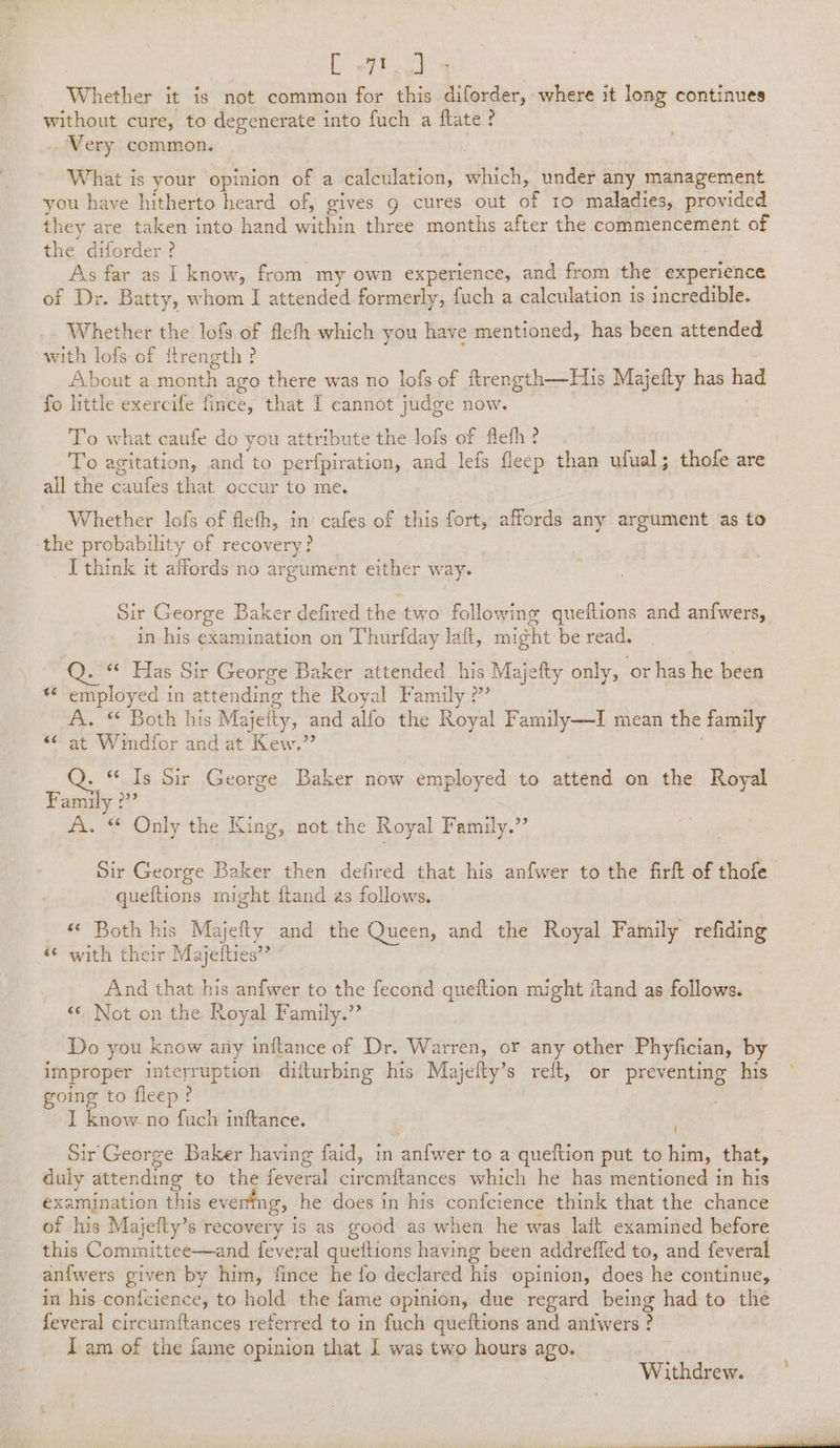 ee Whether it is not common for this diforder, where it long continues without cure, to degenerate into fuch a ftate ? Very common. What is your opinion of a calculation, which, under any management you have hitherto heard of, gives g cures out of 10 maladies, provided they are taken into hand within three months after the commencement of the diforder ? j : | As far as I know, from my own experience, and from the experience of Dr. Batty, whom I attended formerly, fuch a calculation is incredible. Whether the lofs of flefh which you have mentioned, has been attended with lofs- of ftrength ? About a month ago there was no lofs of firength—His Majeity has had fo little exercife fince, that I cannot judge now. To what caufe do you attribute the lofs of flefh? , To agitation, and to perfpiration, and lefs fleep than ufual; thofe are all the caufes that occur to me. Whether lofs of fleth, in cafes of this fort, affords any argument as to ‘the probability of recovery? I think it affords no argument either way. Sir George Baker defired the two following queftions and anfwers, in his examination on Thurfday laft, might be read. Q. “ Has Sir George Baker attended his Majefty only, or has he been *€ employed in attending the Royal Family ?” A. “ Both his Majetty, and alfo the Royal Family—I mean the family &lt;¢ at Wimdfor and at Kew.”’ : - “ Is Sir George Baker now employed to attend on the Royal Family ?” A. “ Only the King, not. the Royal Family.” Sir George Baker then defired that his anfwer to the firlt of thofe queftions might itand as follows. «© Both his Majefty and the Queen, and the Royal Family refiding © with their h ajetties”” And that his anfwer to the fecond queition might itand as follows. &lt;¢ Not on the Royal Family.” Do you know any inftance of Dr. Warren, or any other Phyfician, by improper interruption diiturbing his Majefty’s relt, or preventing his going to fleep? I know no fuch inftance. Sir George Baker having faid, in anfwer to a queftion put to him, that, duly attending to the feveral circmftances which he has mentioned in his examination this eventing, he does in his confcience think that the chance of his Majefty’s recovery is as good as when he was lait examined before this Committee—and feveral queftions having been addreffed to, and feveral anfwers given by him, fince he fo declared his opinion, does he continue, | in his conicience, to hold the fame opinion, due regard being had to the feveral circumftances referred to in fuch queftions and aniwers ? I am of the fame opinion that 1 was two hours ago. Withdrew.