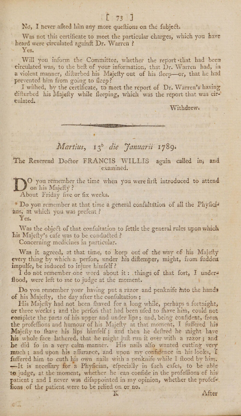 Boas 13 No, r never afked him any more queftions on the fubject. _ Was not this certificate to meet the particular charges, which you have : heard were sirculated againft Dr. Warren ? - Yes. Will you inform the Committee, whether dhe report «that had been circulated was, to the beft of yout information, that Dr. Warten had, in a violent manner, difturbed his iaietty out of his fleep—or, that he had prevented him from going to flee difturbed his culated. Wivideosh Martius, 13° die Fanuarii 1789: “examinéd. on his Majefty ? About Friday five or fix weeks. _* Do you remember at that time a general confultation of all the Phylicié ans, at which you was prefent? | eS. Was the obje&amp;% of that confultation to fettle the ay rules upon which his Majetty’ s cafe was to be conducted ? ; C -oncerning medicines in particular. * impulfe, be induced to injure himfelf? _ I do not rernember one word about it: things of that fort, I under flood, were left to me to judge at the moment. ' Do you remember your having put a razor and penknife into the hinaty of his Majefty, the day after the confultation; His Majefty had not been fhaved for a long while, erhaps a fortnight, or three weeks; and the perfon that had been ufed to. i him, could not eomiplete the parts of his upper and under lips; and, being confident, from the profeffioris and humour of his Majefty at that moment, I fuffered his ~Majefty to fhave his lips himfelf; and then he defired he might have his whole face lathered, that he might juft run it over with a razor; and he did fo in a very calm manner. His nails alfo wanted cutting very much; and upon his affurance, and upon my confidence in his looks, [ —It is néceflary for a Phyfician, efpecially in fach cafes, to be able ons of the patient were to be relied on or no. mo